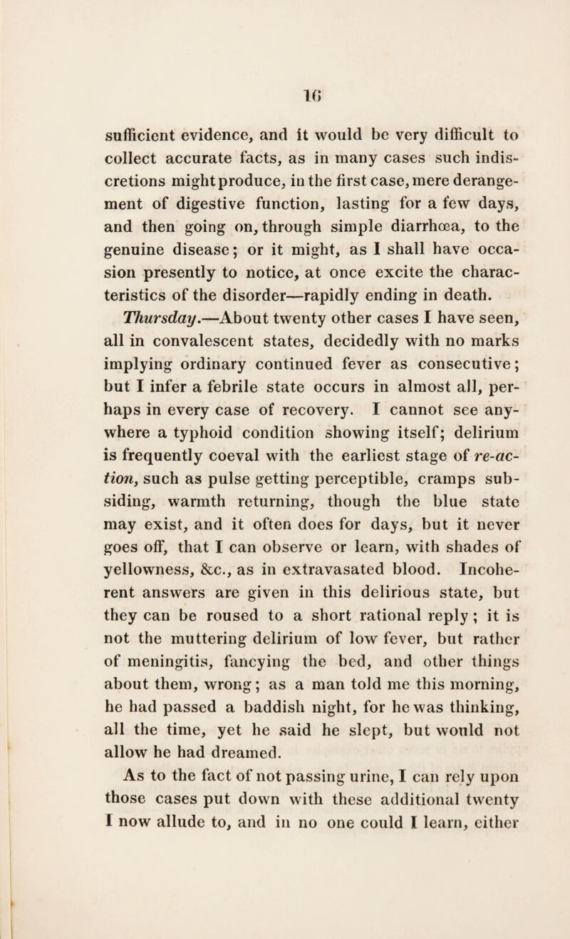 sufficient evidence, and it would be very difficult to collect accurate facts, as in many cases such indis¬ cretions might produce, in the first case, mere derange¬ ment of digestive function, lasting for a few days, and then going on, through simple diarrhoea, to the genuine disease; or it might, as I shall have occa¬ sion presently to notice, at once excite the charac¬ teristics of the disorder—rapidly ending in death. Thursday.—About twenty other cases I have seen, all in convalescent states, decidedly with no marks implying ordinary continued fever as consecutive; but I infer a febrile state occurs in almost all, per¬ haps in every case of recovery. I cannot see any¬ where a typhoid condition showing itself; delirium is frequently coeval with the earliest stage of re-ac¬ tion, such as pulse getting perceptible, cramps sub¬ siding, warmth returning, though the blue state may exist, and it often does for days, but it never goes off, that I can observe or learn, with shades of yellowness, &c., as in extravasated blood. Incohe¬ rent answers are given in this delirious state, but they can be roused to a short rational reply ; it is not the muttering delirium of low fever, but rather of meningitis, fancying the bed, and other things about them, wrong; as a man told me this morning, he had passed a baddish night, for he was thinking, all the time, yet he said he slept, but would not allow he had dreamed. As to the fact of not passing urine, I can rely upon those cases put down with these additional twenty i now allude to, and in no one could I learn, either