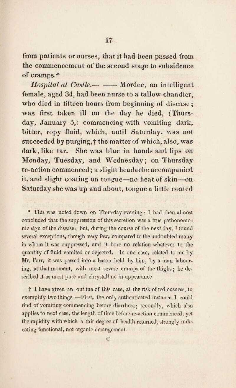 from patients or nurses, that it had been passed from the commencement of the second stage to subsidence of cramps.* Hospital at Castle.— ——- Mordee, an intelligent female, aged 34, had been nurse to a tallow-chandler, who died in fifteen hours from beginning of disease; was first taken ill on the day he died, (Thurs¬ day, January 5,) commencing with vomiting dark, bitter, ropy fluid, which, until Saturday, was not succeeded by purging,f the matter of which, also, was dark,like tar. She was blue in hands and lips on Monday, Tuesday, and Wednesday; on Thursday re-action commenced; a slight headache accompanied it, and slight coating on tongue-no heat of skin—mi Saturday she was up and about, tongue a little coated * This was noted down on Thursday evening: I had then almost, concluded that the suppression of this secretion was a true pathonomo- nic sign of the disease; but, during the course of the next day, I found several exceptions, though very few, compared to the undoubted many in whom it was suppressed, and it bore no relation whatever to the quantity of fluid vomited or dejected. In one case, related to me by Mr. Parr, it was passed into a bason held by him, by a man labour¬ ing, at that moment, with most severe cramps of the thighs; he de¬ scribed it as most pure and chrystalline in appearance. f I have given an outline of this case, at the risk of tediousness, to exemplify two things:—First, the only authenticated instance I could find of vomiting commencing before diarrhoea; secondly, which also applies to next case, the length of time before re-action commenced, yet the rapidity with which a fair degree of health returned, strongly indi¬ cating functional, not organic derangement. C