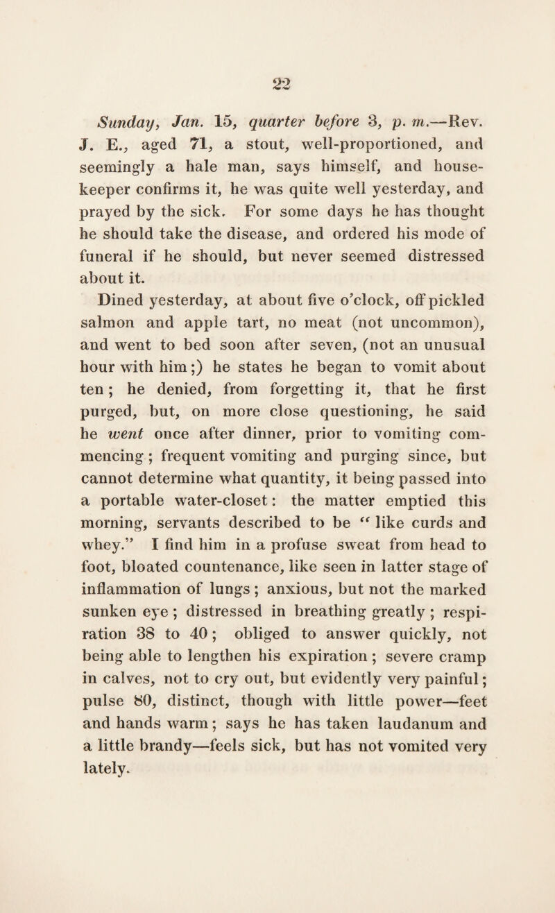 Sunday, Jan. 15, quarter before 3, p. m.—Rev. J. E., aged 71, a stout, well-proportioned, and seemingly a hale man, says himself, and house¬ keeper confirms it, he was quite well yesterday, and prayed by the sick. For some days he has thought he should take the disease, and ordered his mode of funeral if he should, but never seemed distressed about it. Dined yesterday, at about five o'clock, off pickled salmon and apple tart, no meat (not uncommon), and went to bed soon after seven, (not an unusual hour with him;) he states he began to vomit about ten; he denied, from forgetting it, that he first purged, but, on more close questioning, he said he went once after dinner, prior to vomiting com¬ mencing ; frequent vomiting and purging since, but cannot determine what quantity, it being passed into a portable water-closet: the matter emptied this morning, servants described to be “ like curds and whey.” I find him in a profuse sweat from head to foot, bloated countenance, like seen in latter stage of inflammation of lungs ; anxious, but not the marked sunken eye ; distressed in breathing greatly ; respi¬ ration 38 to 40; obliged to answer quickly, not being able to lengthen his expiration ; severe cramp in calves, not to cry out, but evidently very painful; pulse 80, distinct, though with little power—feet and hands wrarm; says he has taken laudanum and a little brandy—feels sick, but has not vomited very lately.