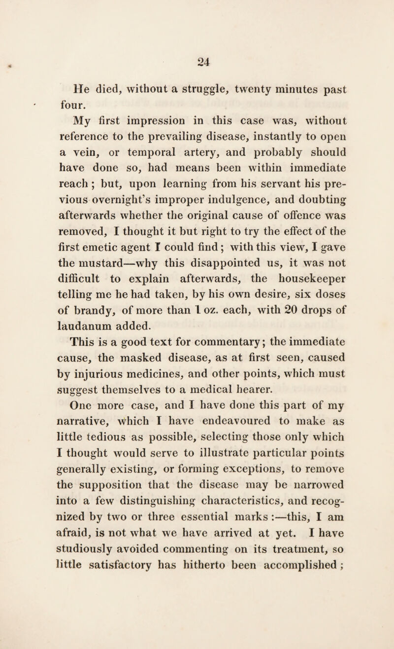 * He died, without a struggle, twenty minutes past four. My first impression in this case wras, without reference to the prevailing disease, instantly to open a vein, or temporal artery, and probably should have done so, had means been within immediate reach ; but, upon learning from his servant his pre¬ vious overnight’s improper indulgence, and doubting afterwards whether the original cause of offence was removed, I thought it but right to try the effect of the first emetic agent I could find ; with this view, I gave the mustard—why this disappointed us, it was not difficult to explain afterwards, the housekeeper telling me he had taken, by his own desire, six doses of brandy, of more than 1 oz. each, with 20 drops of laudanum added. This is a good text for commentary; the immediate cause, the masked disease, as at first seen, caused by injurious medicines, and other points, which must suggest themselves to a medical hearer. One more case, and I have done this part of my narrative, which T have endeavoured to make as little tedious as possible, selecting those only which I thought would serve to illustrate particular points generally existing, or forming exceptions, to remove the supposition that the disease may be narrowed into a few distinguishing characteristics, and recog¬ nized by two or three essential marks :—this, I am afraid, is not what we have arrived at yet. I have studiously avoided commenting on its treatment, so little satisfactory has hitherto been accomplished ;