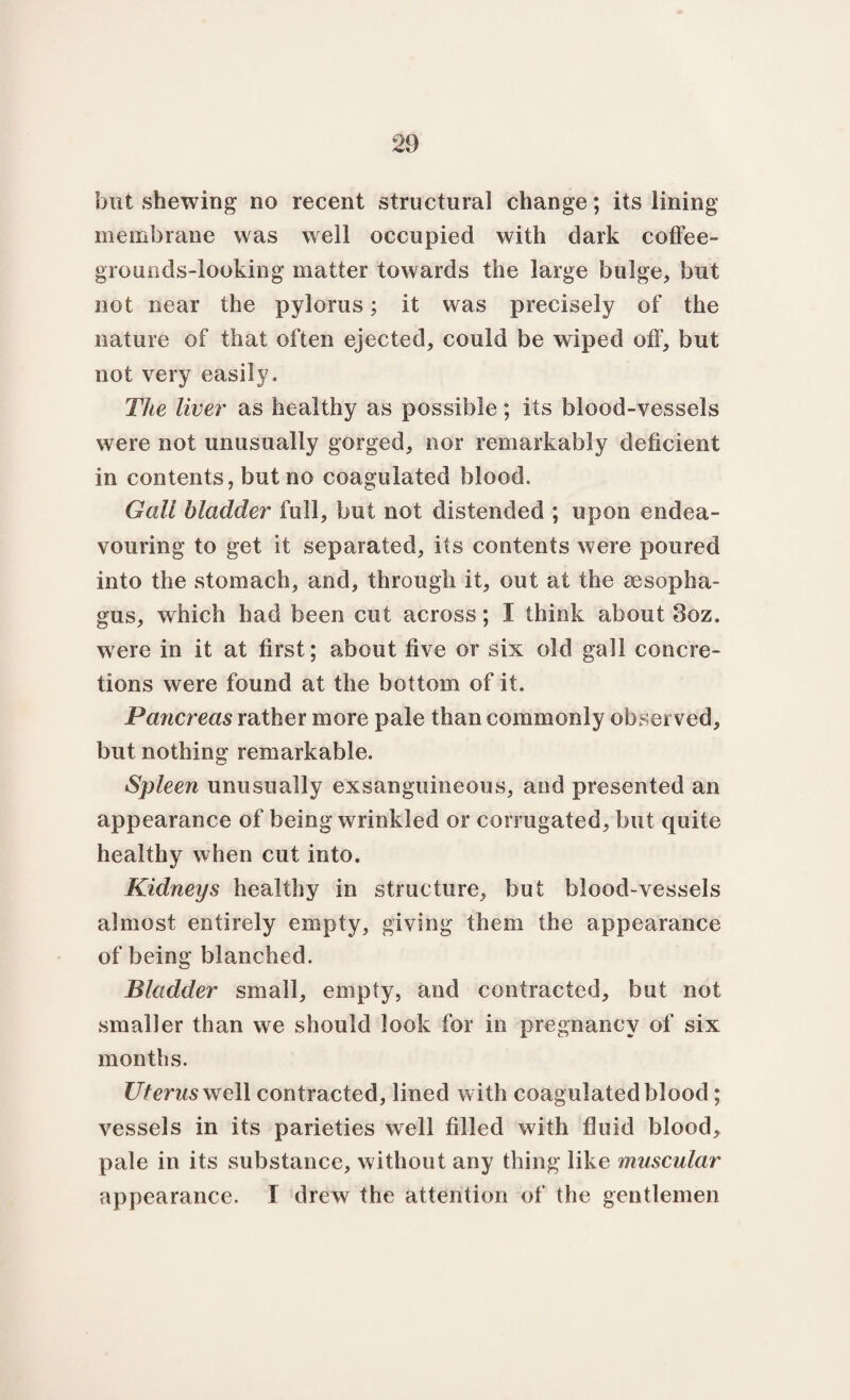 but shewing no recent structural change; its lining membrane was well occupied with dark coffee- grounds-looking matter towards the large bulge, but not near the pylorus; it was precisely of the nature of that often ejected, could be wiped off, but not very easily. The liver as healthy as possible; its blood-vessels were not unusually gorged, nor remarkably deficient in contents, but no coagulated blood. Gall bladder full, but not distended ; upon endea¬ vouring to get it separated, its contents were poured into the stomach, and, through it, out at the oesopha¬ gus, which had been cut across; I think about 3oz. were in it at first; about five or six old gall concre¬ tions were found at the bottom of it. Pancreas rather more pale than commonly observed, but nothing remarkable. Spleen unusually exsanguineous, and presented an appearance of being wrinkled or corrugated, but quite healthy when cut into. Kidneys healthy in structure, but blood-vessels almost entirely empty, giving them the appearance of being blanched. Bladder small, empty, and contracted, but not smaller than we should look for in pregnancy of six months. Uterus well contracted, lined with coagulated blood; vessels in its parieties well filled with fluid blood, pale in its substance, without any thing like muscular appearance. I drew the attention of the gentlemen