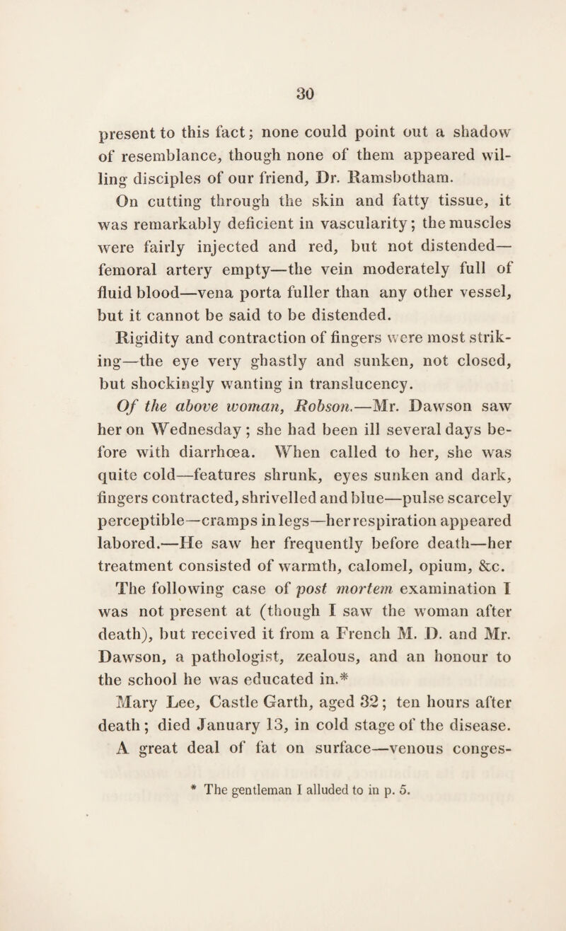 present to this fact; none could point out a shadow of resemblance, though none of them appeared wil¬ ling disciples of our friend. Dr. Ramsbotham. On cutting through the skin and fatty tissue, it was remarkably deficient in vascularity; the muscles were fairly injected and red, but not distended— femoral artery empty—the vein moderately full of fluid blood—vena porta fuller than any other vessel, but it cannot be said to be distended. Rigidity and contraction of fingers were most strik¬ ing—the eye very ghastly and sunken, not closed, but shockingly wanting in translucency. Of the above woman, Robson.—Mr. Dawson saw her on Wednesday ; she had been ill several days be¬ fore with diarrhoea. When called to her, she was quite cold—features shrunk, eyes sunken and dark, fingers contracted, shrivelled and blue—pulse scarcely perceptible—cramps in legs—her respiration appeared labored.—He saw her frequently before death—her treatment consisted of warmth, calomel, opium, &c. The following case of post mortem examination I was not present at (though I saw the woman after death), but received it from a French M. D. and Mr. Dawson, a pathologist, zealous, and an honour to the school he was educated in.* Mary Lee, Castle Garth, aged 32; ten hours after death; died January 13, in cold stage of the disease. A great deal of fat on surface—venous conges- * The gentleman I alluded to in p. 5.