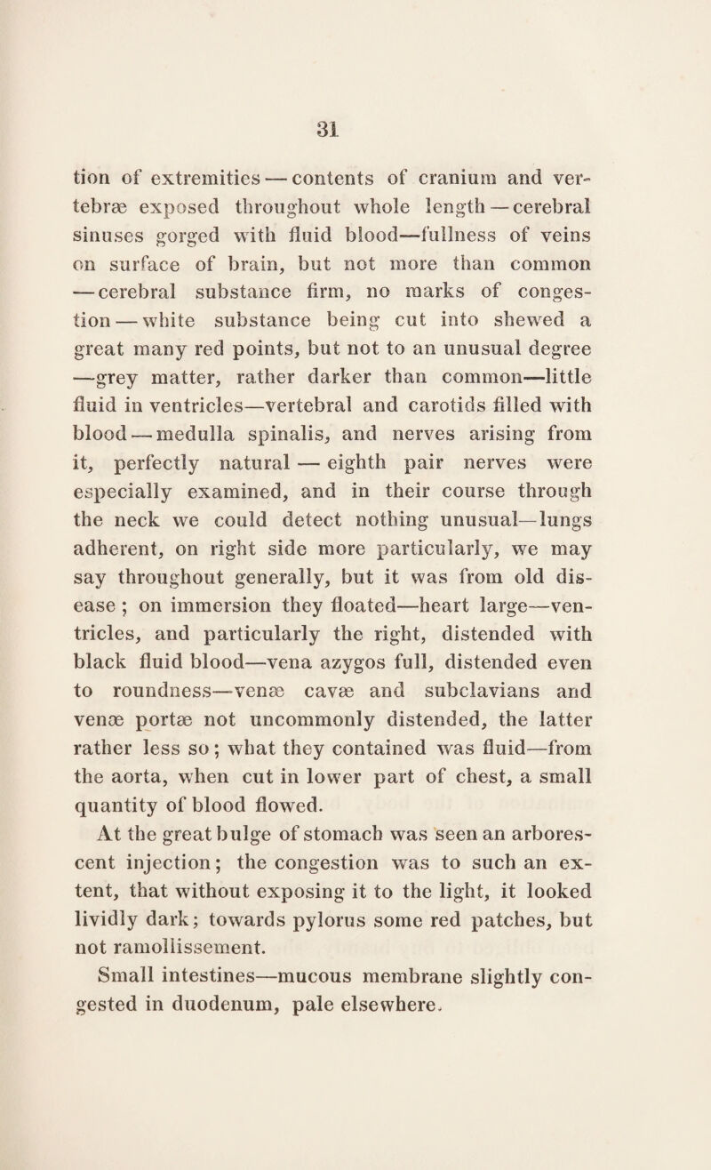 tion of extremities — contents of cranium and ver¬ tebrae exposed throughout whole length—cerebral sinuses gorged with fluid blood—fullness of veins on surface of brain, but not more than common — cerebral substance firm, no marks of conges¬ tion— white substance being cut into shewed a great many red points, but not to an unusual degree —grey matter, rather darker than common—little fluid in ventricles—vertebral and carotids filled with blood — medulla spinalis, and nerves arising from it, perfectly natural — eighth pair nerves were especially examined, and in their course through the neck we could detect nothing unusual -lungs adherent, on right side more particularly, we may say throughout generally, but it was from old dis¬ ease ; on immersion they floated—heart large—ven¬ tricles, and particularly the right, distended with black fluid blood—vena azygos full, distended even to roundness—venae cavae and subclavians and venae portae not uncommonly distended, the latter rather less so; what they contained was fluid—from the aorta, when cut in lower part of chest, a small quantity of blood flowed. At the great bulge of stomach was seen an arbores¬ cent injection; the congestion was to such an ex¬ tent, that without exposing it to the light, it looked lividly dark; towards pylorus some red patches, but not ramollissement. Small intestines—mucous membrane slightly con¬ gested in duodenum, pale elsewhere.