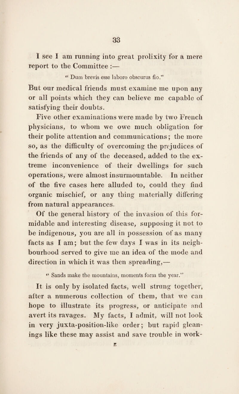38 1 see I am running into great prolixity for a mere report to the Committee :— “ Dum brevis esse laboro obscurus fio.” But our medical friends must examine me upon any or all points which they can believe me capable of satisfying their doubts. Five other examinations were made by two French physicians, to whom we owe much obligation for their polite attention and communications; the more so, as the difficulty of overcoming the prejudices of the friends of any of the deceased, added to the ex¬ treme inconvenience of their dwellings for such operations, were almost insurmountable. In neither of the five cases here alluded to, could they find organic mischief, or any thing materially differing from natural appearances. Of the general history of the invasion of this for¬ midable and interesting disease, supposing it not to be indigenous, you are all in possession of as many facts as I am; but the few days I was in its neigh¬ bourhood served to give me an idea of the mode and direction in which it was then spreading,— “ Sands make the mountains, moments form the year.” It is only by isolated facts, well strung together, after a numerous collection of them, that we can hope to illustrate its progress, or anticipate and avert its ravages. My facts, I admit, will not look in very juxta-position-like order; but rapid glean¬ ings like these may assist and save trouble in work- E