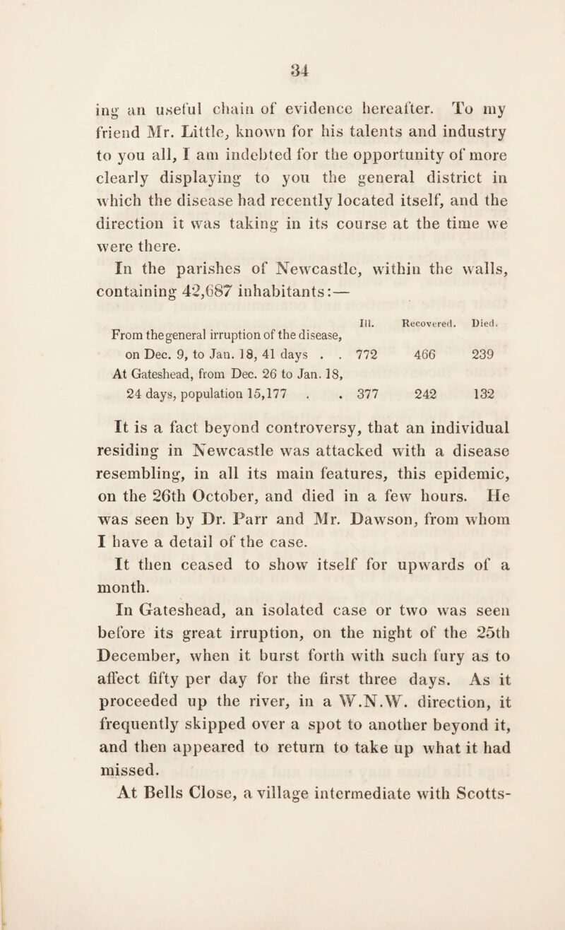 ing an useful chain of evidence hereafter. To my friend Mr. Little, known for his talents and industry to you all, I am indebted for the opportunity of more clearly displaying to you the general district in which the disease had recently located itself, and the direction it was taking in its course at the time we were there. In the parishes of Newcastle, within the walls, containing 42,687 inhabitants:— Ill. Recovered. Died. From the general irruption of the disease, on Dec. 9, to Jan. 18, 41 days . . 772 466 239 At Gateshead, from Dec. 26 to Jan. 18, 24 days, population 15,177 . . 377 242 132 It is a fact beyond controversy, that an individual residing in Newcastle was attacked with a disease resembling, in all its main features, this epidemic, on the 26th October, and died in a few hours. He was seen by Dr. Parr and Mr. Dawson, from whom I have a detail of the case. It then ceased to show itself for upwards of a month. In Gateshead, an isolated case or two was seen before its great irruption, on the night of the 25th December, when it burst forth with such fury as to affect fifty per day for the first three days. As it proceeded up the river, in a W.N.W. direction, it frequently skipped over a spot to another beyond it, and then appeared to return to take up what it had missed. At Bells Close, a village intermediate with Scotts-