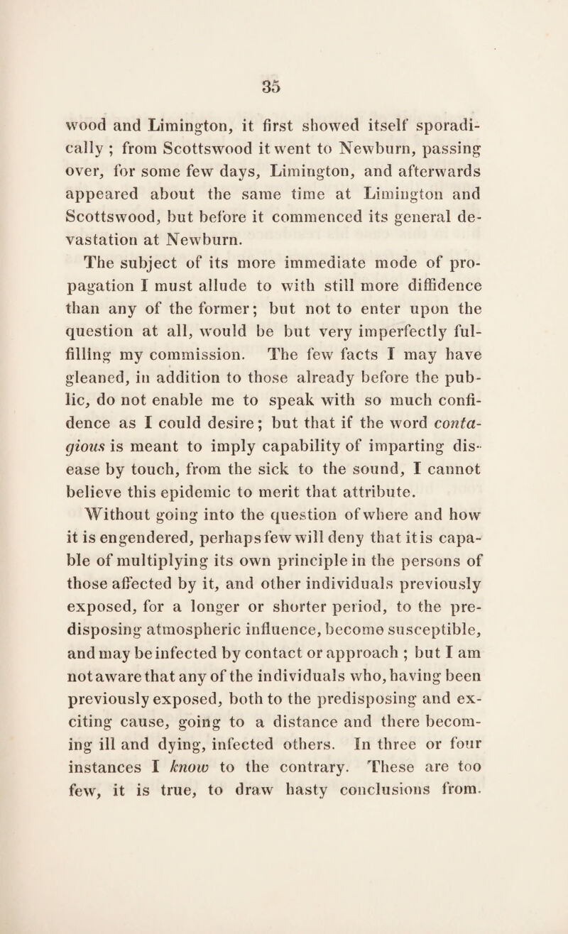 wood and Limington, it first showed itself sporadi¬ cally ; from Scottswood it went to Newborn, passing over, for some few days, Limington, and afterwards appeared about the same time at Limington and Scottswood, but before it commenced its general de¬ vastation at Newburn. The subject of its more immediate mode of pro¬ pagation I must allude to with still more diffidence than any of the former; but not to enter upon the question at all, would be but very imperfectly ful¬ filling my commission. The few facts I may have gleaned, in addition to those already before the pub¬ lic, do not enable me to speak with so much confi¬ dence as I could desire; but that if the w ord conta¬ gious is meant to imply capability of imparting dis¬ ease by touch, from the sick to the sound, I cannot believe this epidemic to merit that attribute. Without going into the question of where and how it is engendered, perhaps few will deny that it is capa¬ ble of multiplying its own principle in the persons of those affected by it, and other individuals previously exposed, for a longer or shorter period, to the pre¬ disposing atmospheric influence, become susceptible, and may be infected by contact or approach ; but I am not aware that any of the individuals who, having been previously exposed, both to the predisposing and ex¬ citing cause, going to a distance and there becom¬ ing ill and dying, infected others. In three or four instances I know to the contrary. These are too few, it is true, to draw hasty conclusions from.