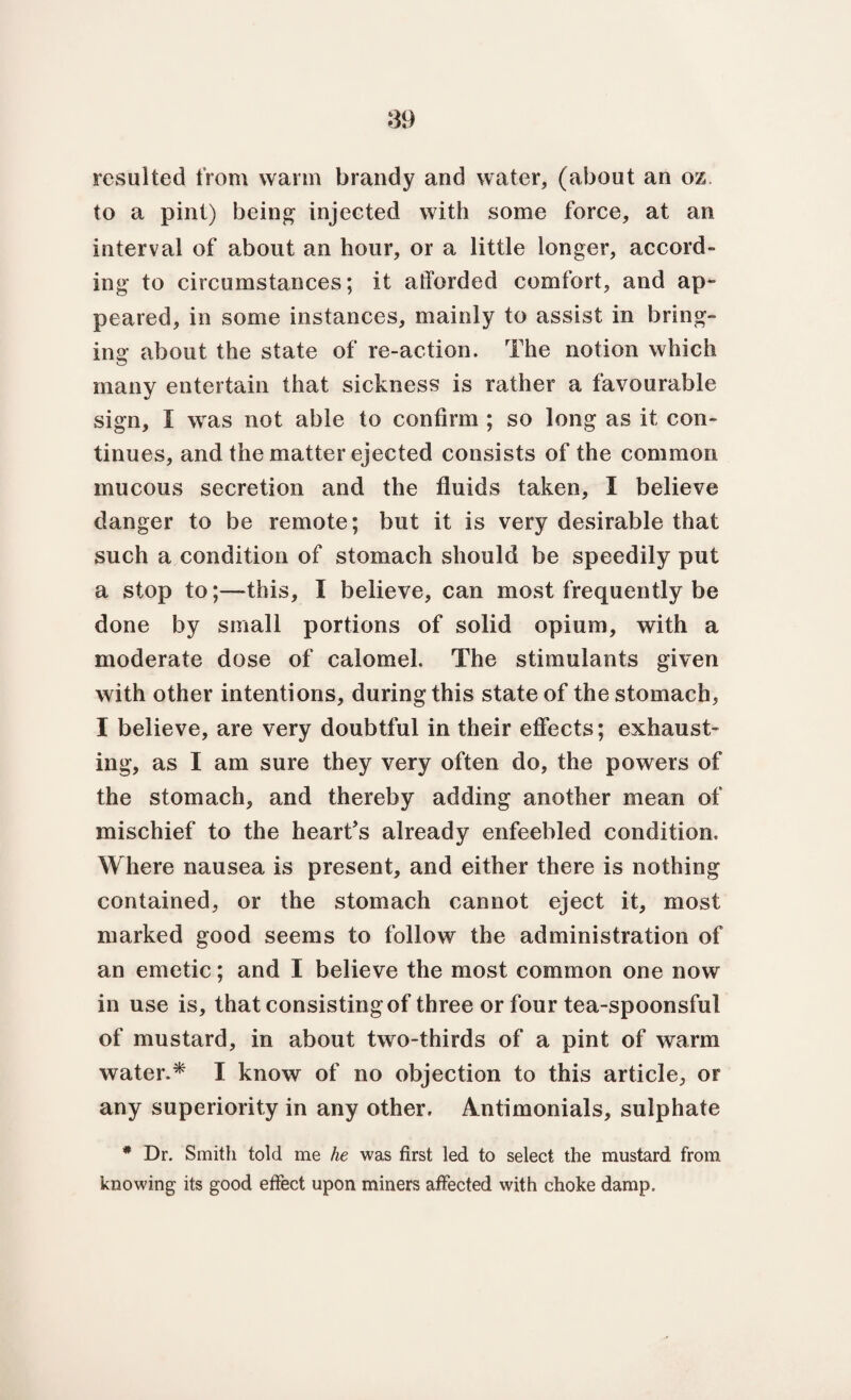resulted from warm brandy and water, (about an oz to a pint) being injected with some force, at an interval of about an hour, or a little longer, accord¬ ing to circumstances; it afforded comfort, and ap¬ peared, in some instances, mainly to assist in bring¬ ing about the state of re-action. The notion which many entertain that sickness is rather a favourable sign, I was not able to confirm ; so long as it con¬ tinues, and the matter ejected consists of the common mucous secretion and the fluids taken, I believe danger to be remote; but it is very desirable that such a condition of stomach should be speedily put a stop to;—this, 1 believe, can most frequently be done by small portions of solid opium, with a moderate dose of calomel. The stimulants given with other intentions, during this state of the stomach, I believe, are very doubtful in their effects; exhaust¬ ing, as I am sure they very often do, the powers of the stomach, and thereby adding another mean of mischief to the heart's already enfeebled condition. Where nausea is present, and either there is nothing contained, or the stomach cannot eject it, most marked good seems to follow the administration of an emetic; and I believe the most common one now in use is, that consisting of three or four tea-spoonsful of mustard, in about two-thirds of a pint of warm water.* I know of no objection to this article, or any superiority in any other. Amtimonials, sulphate * Dr. Smith told me he was first led to select the mustard from knowing its good effect upon miners affected with choke damp.