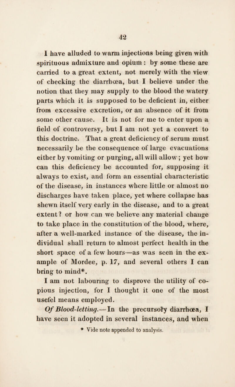 I have alluded to warm injections being given with spirituous admixture and opium : by some these are carried to a great extent, not merely with the view of checking the diarrhoea, but I believe under the notion that they may supply to the blood the watery parts which it is supposed to be deficient in, either from excessive excretion, or an absence of it from some other cause. It is not for me to enter upon a field of controversy, but I am not yet a convert to this doctrine. That a great deficiency of serum must necessarily be the consequence of large evacuations either by vomiting or purging, all will allow; yet how can this deficiency be accounted for, supposing it always to exist, and form an essential characteristic of the disease, in instances where little or almost no discharges have taken place, yet where collapse has shewn itself very early in the disease, and to a great extent ? or how can we believe any material change to take place in the constitution of the blood, where, after a well-marked instance of the disease, the in¬ dividual shall return to almost perfect health in the short space of a few hours—as was seen in the ex¬ ample of Mordee, p. 17, and several others I can bring to mind*. I am not labouring to disprove the utility of co¬ pious injection, for I thought it one of the most usefel means employed. Of Blood-letting.— In the precursory diarrhoea, I have seen it adopted in several instances, and when * Vide note appended to analysis.