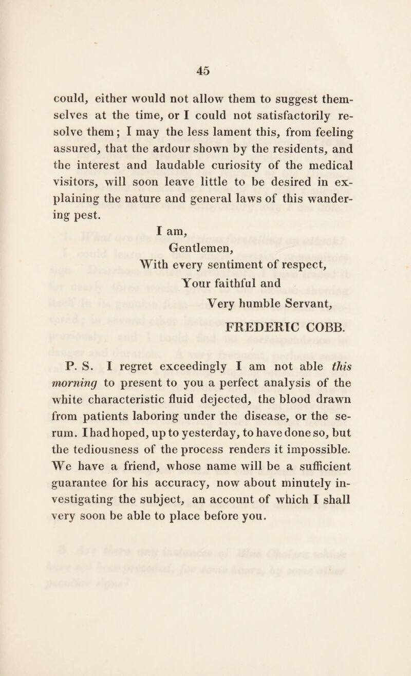 could, either would not allow them to suggest them¬ selves at the time, or I could not satisfactorily re¬ solve them; I may the less lament this, from feeling assured, that the ardour shown by the residents, and the interest and laudable curiosity of the medical visitors, will soon leave little to be desired in ex¬ plaining the nature and general laws of this wander¬ ing pest. I am. Gentlemen, With every sentiment of respect. Your faithful and Very humble Servant, FREDERIC COBB. P. S. X regret exceedingly I am not able this morning to present to you a perfect analysis of the white characteristic fluid dejected, the blood drawn from patients laboring under the disease, or the se¬ rum. I had hoped, up to yesterday, to have done so, but the tediousness of the process renders it impossible. We have a friend, whose name will be a sufficient guarantee for his accuracy, now about minutely in¬ vestigating the subject, an account of which I shall very soon be able to place before you.