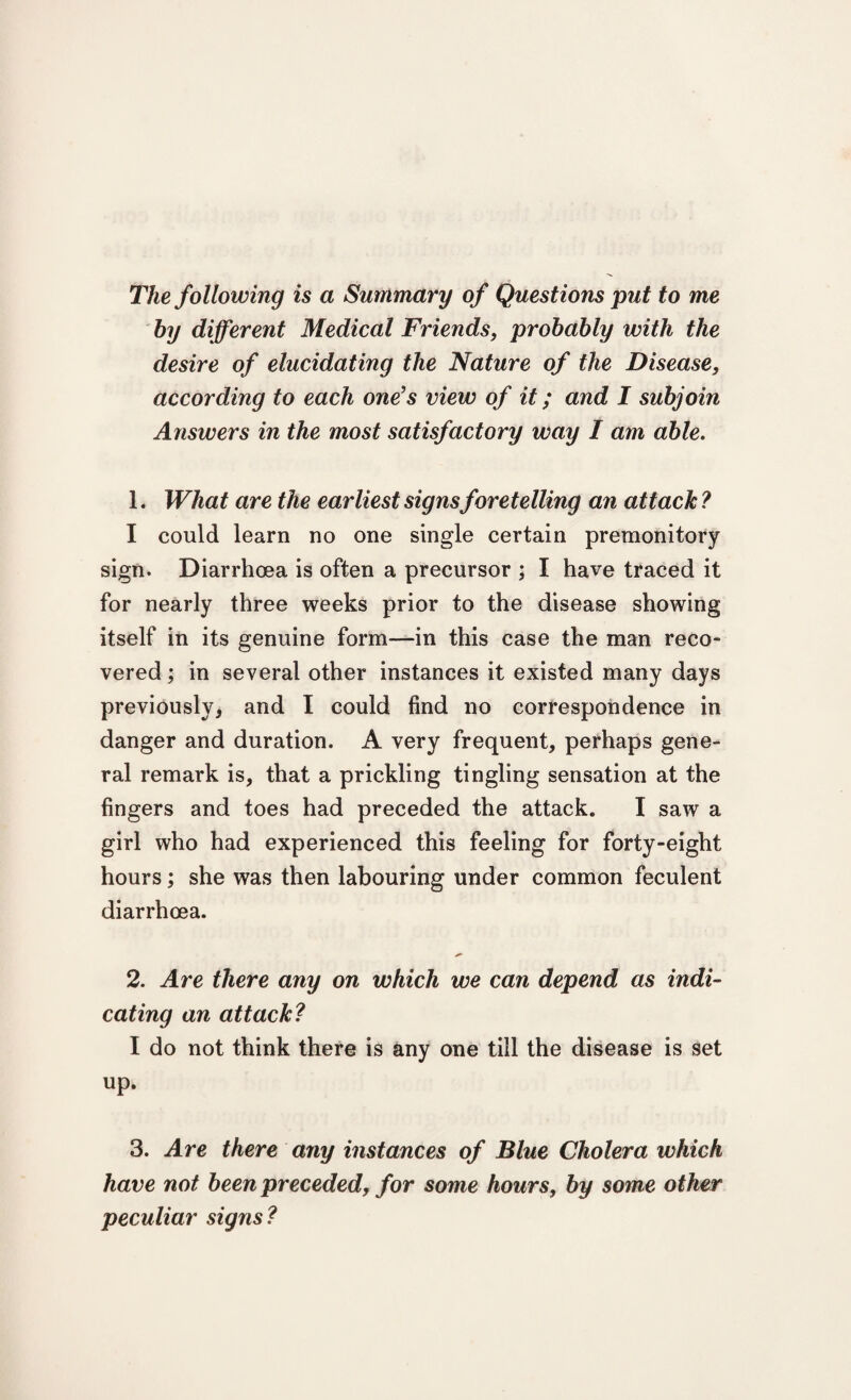 The following is a Summary of Questions put to me by different Medical Friends, probably with the desire of elucidating the Nature of the Disease, according to each one's view of it; and I subjoin Answers in the most satisfactory way I am able. 1. What are the earliest signs foretelling an attack ? I could learn no one single certain premonitory sign. Diarrhoea is often a precursor ; I have traced it for nearly three weeks prior to the disease showing itself in its genuine form—in this case the man reco¬ vered ; in several other instances it existed many days previously, and I could find no correspondence in danger and duration. A very frequent, perhaps gene¬ ral remark is, that a prickling tingling sensation at the fingers and toes had preceded the attack. I saw a girl who had experienced this feeling for forty-eight hours; she was then labouring under common feculent diarrhoea. 2. Are there any on which we can depend as indi¬ cating an attack? I do not think there is any one till the disease is set up. 3. Are there any instances of Blue Cholera which have not been preceded, for some hours, by some other peculiar signs?