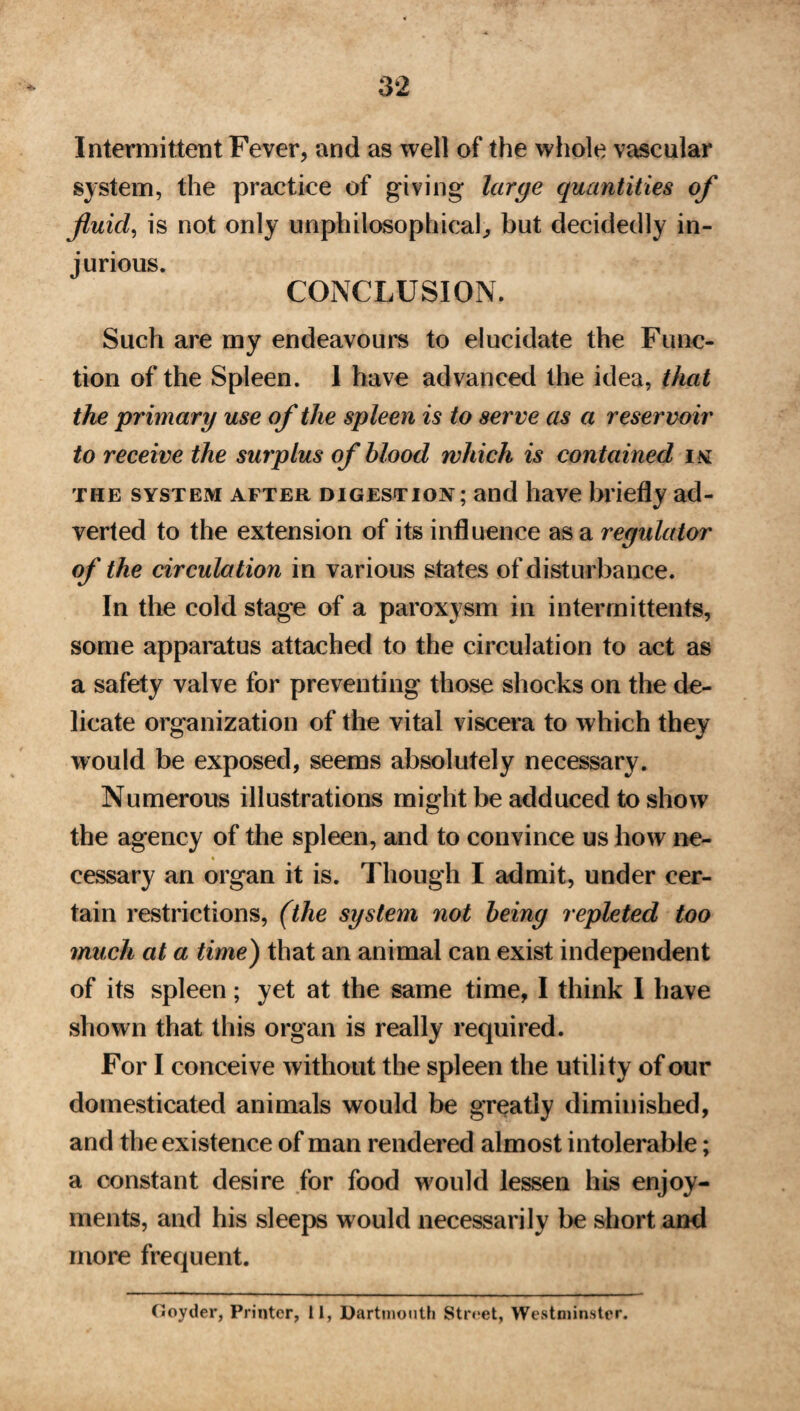 Intermittent Fever, and as well of the whole vascular system, the practice of giving large quantities of fluid, is not only unphilosophical, but decidedly in¬ jurious. CONCLUSION. Such are my endeavours to elucidate the Func¬ tion of the Spleen. 1 have advanced the idea, that the primary use of the spleen is to serve as a reservoir to receive the surplus of blood which is contained i v the system after digestion; and have briefly ad¬ verted to the extension of its influence as a regulator of the circulation in various states of disturbance. In the cold stage of a paroxysm in intermittents, some apparatus attached to the circulation to act as a safety valve for preventing those shocks on the de¬ licate organization of the vital viscera to which they would be exposed, seems absolutely necessary. Numerous illustrations might be adduced to show the agency of the spleen, and to convince us how ne¬ cessary an organ it is. Though I admit, under cer¬ tain restrictions, (the system not being repleted too much at a time) that an animal can exist independent of its spleen; yet at the same time, I think I have shown that this organ is really required. For I conceive without the spleen the utility of our domesticated animals would be greatly diminished, and the existence of man rendered almost intolerable; a constant desire for food would lessen his enjoy¬ ments, and his sleeps would necessarily be short and more frequent. (Joyder, Printer, 11, Dartmouth Street, Westminster.