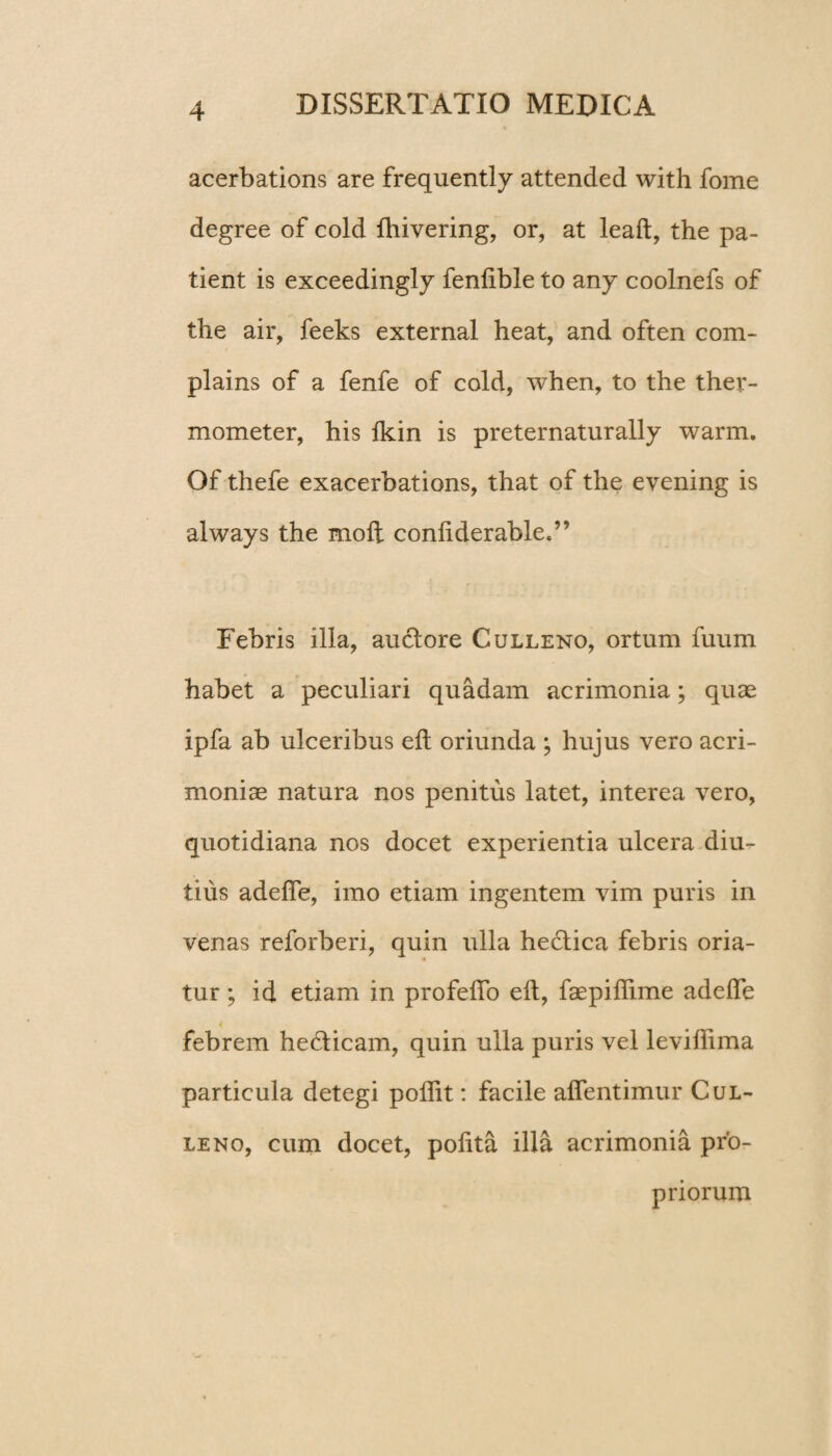 acerbations are frequently attended with fome degree of cold fhivering, or, at leaft, the pa¬ tient is exceedingly fenlible to any coolnefs of the air, feeks external heat, and often com- plains of a fenfe of cold, when, to the ther- mometer, his fkin is preternaturally warm. Of thefe exacerbations, that of the evening is always the moft conliderable,” Febris illa, au&ore Culleno, ortum fuum habet a peculiari quadam acrimonia; quae ipfa ab ulceribus elt oriunda ; hujus vero acri¬ moniae natura nos penitus latet, interea vero, quotidiana nos docet experientia ulcera diu¬ tius adeffe, imo etiam ingentem vim puris in venas reforberi, quin ulla hectica febris oria¬ tur ; id etiam in profeffo elt, faepiflime adeffe febrem hedlicam, quin ulla puris vel leviffima particula detegi poffit: facile affentimur Cul¬ leno, cum docet, polita illa acrimonia pro¬ priorum