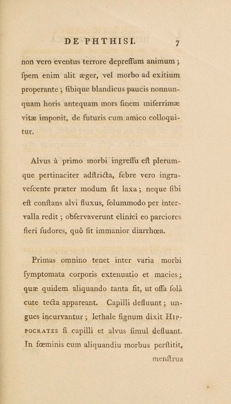 non vero eventus terrore depreffum animum; fpem enim alit aeger, vel morbo ad exitium properante ; libique blandicus paucis nonnun- quam horis antequam mors finem miferrimse vitae imponit, de futuris cum amico colloqui¬ tur. Alvus a primo morbi ingreffu eft plerum¬ que pertinaciter adftridta, febre vero ingra- vefcente praeter modum fit laxa; neque fibi eft conftans alvi fluxus, folummodo per inter¬ valla redit; obfervaverunt clinici eo parciores fieri fudores, quo fit immanior diarrhoea. Primas omnino tenet inter varia morbi fymptomata corporis extenuatio et macies; quae quidem aliquando tanta fit, ut offa fola cute tedla appareant. Capilli defluunt; un¬ gues incurvantur; lethale lignum dixit Hip¬ pocrates fi capilli et alvus fimul defluant. In foeminis cum aliquandiu morbus perftitit, menftrua