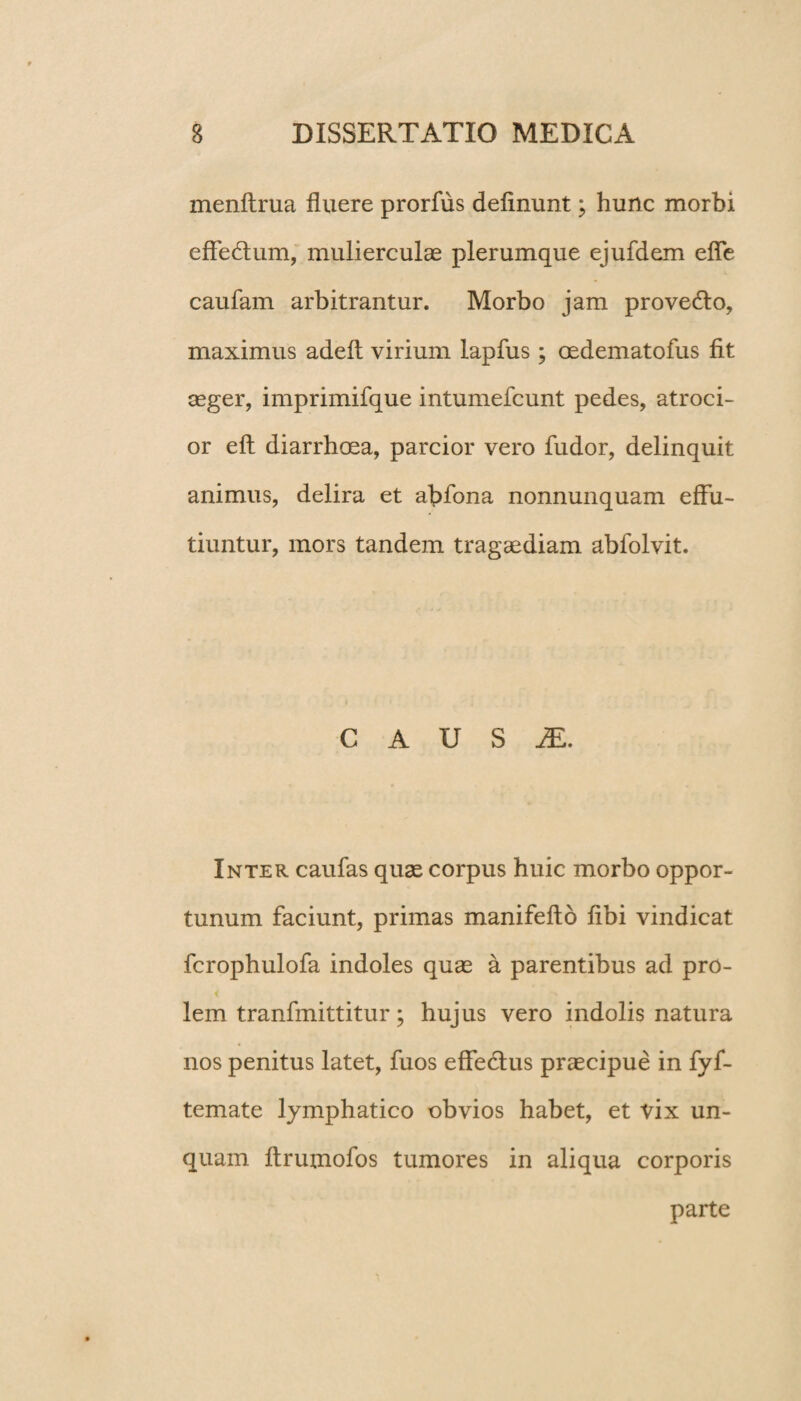 menltrua fluere prorfus delinunt; hunc morbi effectum, mulierculas plerumque ejufdem effe caufam arbitrantur. Morbo jam provedto, maximus adeft virium lapfus ; oedematofus fit aeger, imprimifque intumefcunt pedes, atroci- or elt diarrhoea, parcior vero fudor, delinquit animus, delira et abfbna nonnunquam effu¬ tiuntur, mors tandem tragaediam abfolvit. C A U S JE. Inter caulas quae corpus huic morbo oppor¬ tunum faciunt, primas manifefto libi vindicat fcrophulofa indoles quae a parentibus ad pro¬ lem tranfmittitur; hujus vero indolis natura nos penitus latet, fuos effedtus praecipue in fyf- temate lymphatico obvios habet, et vix un¬ quam Itrumofos tumores in aliqua corporis