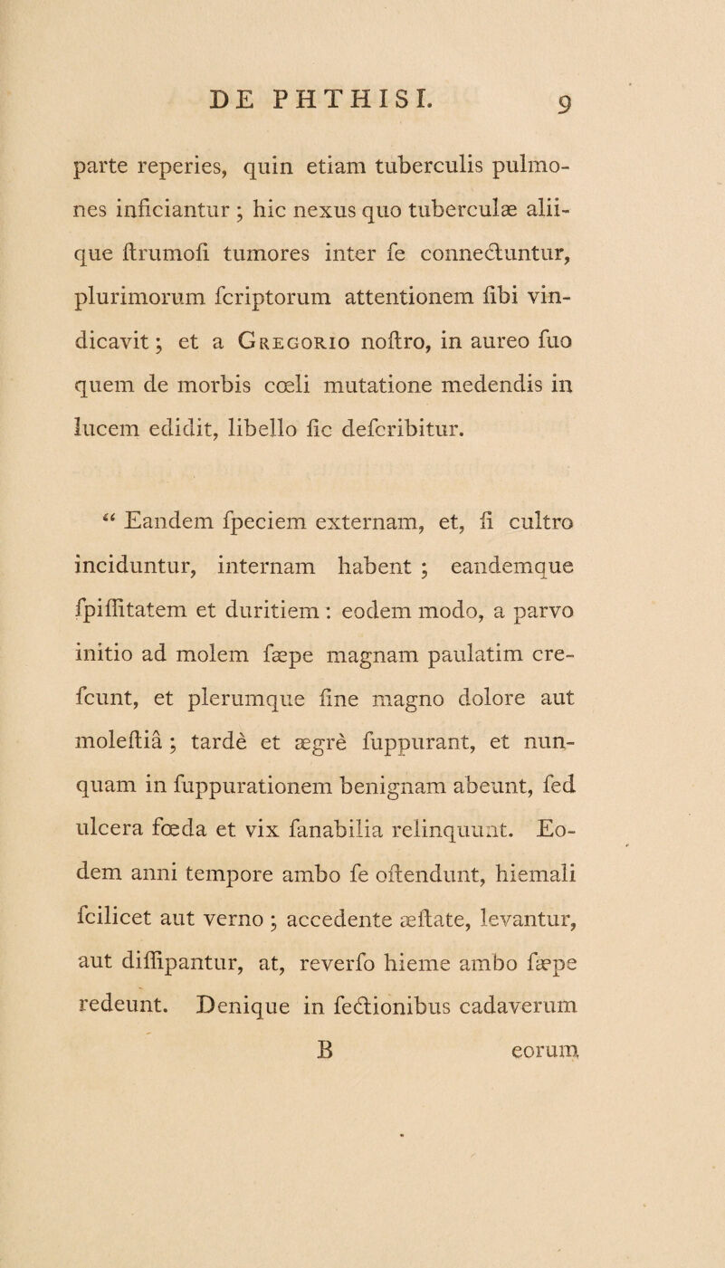 parte reperies, quin etiam tuberculis pulmo¬ nes inficiantur ; hic nexus quo tuberculae alii¬ que flrumofi tumores inter fe connecluntur, plurimorum fcriptorum attentionem libi vin¬ dicavit; et a Gregorio noflro, in aureo fuo quem de morbis coeli mutatione medendis in lucem edidit, libello fic defcribitur. “ Eandem fpeciem externam, et, ii cultro inciduntur, internam habent ; eandemque fpiffitatem et duritiem : eodem modo, a parvo initio ad molem faepe magnam paulatim cre- fcunt, et plerumque fine magno dolore aut moleftia ; tarde et aegre fuppurant, et nun¬ quam in fuppurationem benignam abeunt, fed ulcera foeda et vix fanabilia relinquunt. Eo¬ dem anni tempore ambo fe offendunt, hiemali fcilicet aut verno ; accedente aeffate, levantur, aut diffipantur, at, reverfo hieme ambo faepe redeunt. Denique in fedlionibus cadaverum B eorum