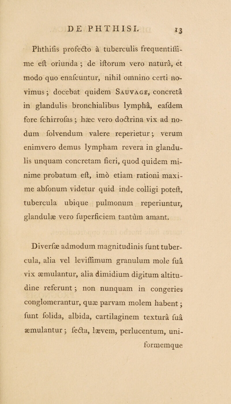 *3 Phthilis profedlo a tuberculis frequentifii- me ell oriunda ; de illorum vero natura, et modo quo enafcuntur, nihil omnino certi no¬ vimus ; docebat quidem Sauvage, concreta in glandulis bronchialibus lympha, eafdem fore fchirrofas; haec vero dodrina vix ad no¬ dum folvendum valere reperietur; verum enimvero demus lympham revera in glandu¬ lis unquam concretam fieri, quod quidem mi¬ nime probatum ell, imo etiam rationi maxi¬ me abfonum videtur quid inde colligi potell, tubercula ubique pulmonum reperiuntur, glandulae vero fuperficiem tantum amant, Diverfae admodum magnitudinis funt tuber¬ cula, alia vel levifiimum granulum mole fua vix aemulantur, alia dimidium digitum altitu¬ dine referunt; non nunquam in congeries conglomerantur, quae parvam molem habent; funt folida, albida, cartilaginem textura fua aemulantur ; fedla, laevem, perlucentum, uni- formemque