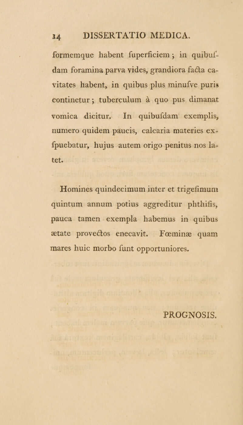 H formemque habent fuperficiem; in quibui- dam foramina parva vides, grandiora fadta ca¬ vitates habent, in quibus plus minufve puris continetur; tuberculum a quo pus dimanat vomica dicitur. In quibufdam exemplis, numero quidem paucis, calcaria materies ex- fpuebatur, hujus autem origo penitus nos la¬ tet. Homines quindecimum inter et trigelimum quintum annum potius aggreditur phthifis, pauca tamen exempla habemus in quibus aetate provedtos enecavit. Foeminae quam mares huic morbo funt opportuniores. PROGNOSIS.