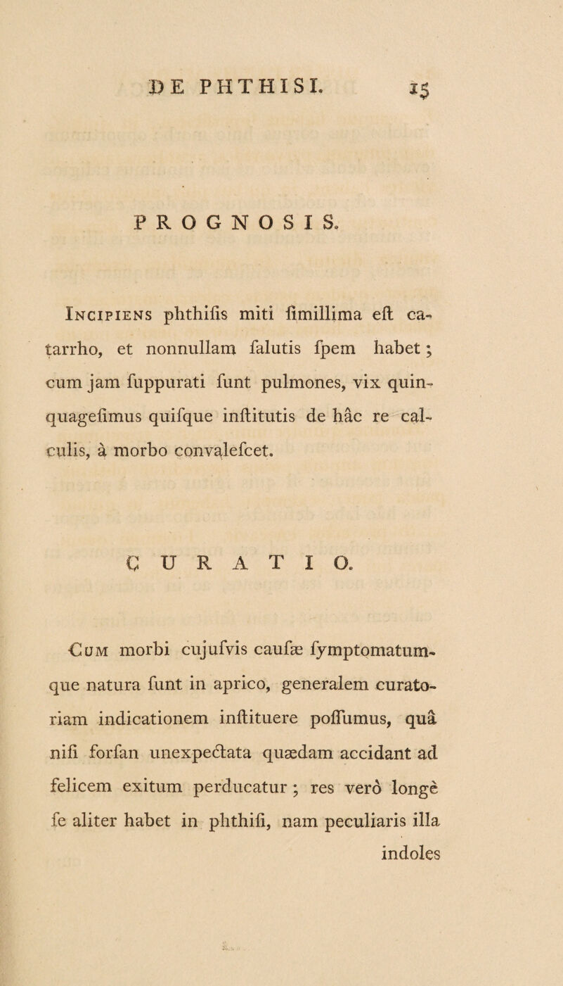 PROGNOSIS. Incipiens phthifis miti fimillima ell ca» tarrho, et nonnullam falutis fpem habet; cum jam fuppurati funt pulmones, vix quin- quagelimus quifque inllitutis de hac re cal¬ culis, a morbo convalefcet. CURATIO. Cum morbi cujufvis caufae fymptomatum- que natura funt in aprico, generalem curato¬ riam indicationem i niti tue re poflumus, qua nili forfan unexpectata quaedam accidant ad felicem exitum perducatur ; res vero longe fe aliter habet in phthili, nam peculiaris illa indoles