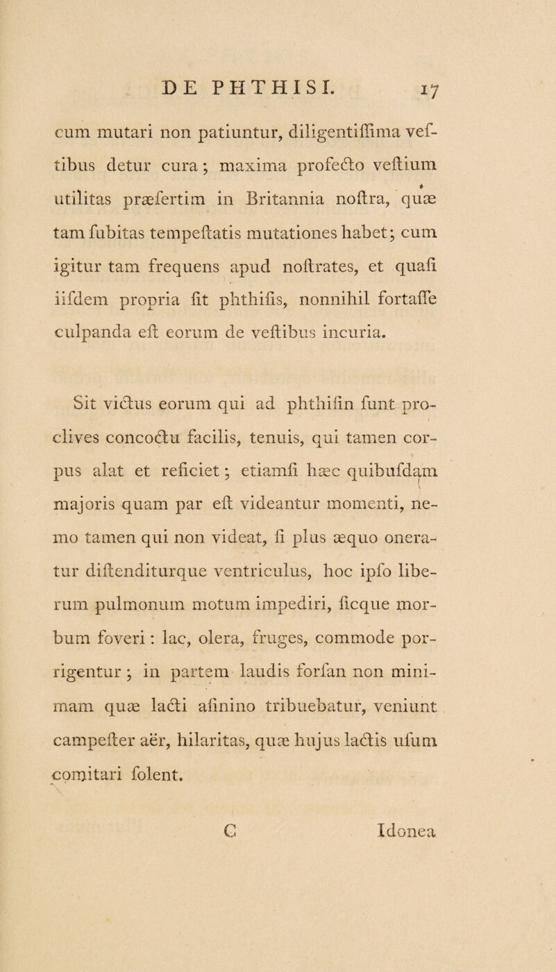 cum mutari non patiuntur, diligentiffima vef- tibus detur cura; maxima profeflo veftium *> utilitas prsefertim in Britannia noftra, quae tamfubitas tempeftatis mutationes habet; cum igitur tam frequens apud noftrates, et quafi iifdem propria iit phthiiis, nonnihil fortafie culpanda eft eorum de yeilibus incuria. Sit vicius eorum qui ad phthiiin funt pro¬ clives concodlu facilis, tenuis, qui tamen cor¬ pus alat et reficiet; etiamfi haec quibufdam majoris quam par eft videantur momenti, ne¬ mo tamen qui non videat, fi plus sequo onera¬ tur diilenditurque ventriculus, hoc ipfo libe¬ rum pulmonum motum impediri, ficque mor¬ bum foveri: lac, olera, fruges, commode por¬ rigentur ; in partem laudis forfan non mini¬ mam quae lacii afinino tribuebatur, veniunt campefler aer, hilaritas, quae hujus ladlis ufum comitari folent. E Idonea