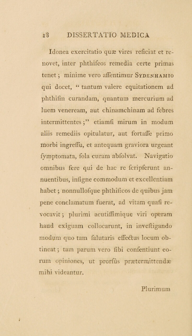 Idonea exercitatio quae vires reficiat et re¬ novet, inter phthifeos remedia certe primas tenet; minime vero aflentimur Sydenhamio qui docet, “ tantum valere equitationem ad phthifin curandam, quantum mercurium ad luem veneream, aut chinamchinam ad febres intermittentesetiamfi mirum in modum aliis remediis opitulatur, aut fortafie primo morbi ingrefiu, et antequam graviora urgeant fymptomata, fola curam abfolvat. Navigatio omnibus fere qui de hac re fcripferunt an¬ nuentibus, infigne commodum et excellentiam habet; nonnullofque phthificos de quibus jam pene conclamatum fuerat, ad vitam quafi re¬ vocavit ; plurimi ac ut illimi que viri operam haud exiguam collocarunt, in inveftigando modum quo tam falutaris effedtus locum ob- i tineat; tam parum vero fibi confentiunt eo¬ rum opiniones, ut prorfus praetermittendae mihi videantur. Plurimum