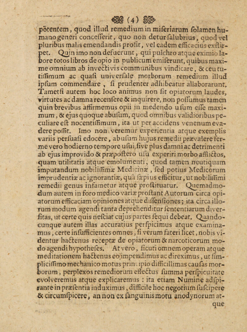 potentem, quod illud remedium in miferiarum fblamenhu- mano generi concefferit, quo non detur falubrius, quod vel pluribus malis emendandis proiit, vel eadem eilicacius exilir- pet. Quin imo non defuerunt, qui pulchro atque eximio la¬ bore totos libros de opio in publicum emiferunt, quibus maxi¬ me amnium ab invefti vis communibus vindicare, Scceutu- tilTimum ac quafi univerfale morborum remedium illud ipfum commendare , fi prudenter adhibeatur allaborarunf^ Tametfi autem hoc loco animus non fit opiatorum laudes, virtutes ac damna recenfere & inquirere, non pofiumus tamen quin brevibus affirmemus opii in medendo uium eiTe maxi¬ mum , 6c ejus quoque abufiim, quod omnibus validioribus pe¬ culiare efi: nocentifiimum, ita ut per accidens venenum eva¬ dere poffit. Imo non veremur experientia atque exemplis variis perfuafi edocere, abufum hujus remedii praevalere fer- me vero hodierno tempore ufuffive plus damni ac detrimenti ab ejus improvido & prxpofiero ufu experiri morbo afBi£ios, quam utilitatis atque emolumenti, quod tamen neutiquam imputandum nobilifiimae Medicinae , fed potius Medicorum imprudentiae ac ignorantiae> qua fkpius efficitur, ut nobiiiifimi remedii genus infametur atque profiituatur. Quemadmo¬ dum autem in foro medico vari^ proflant Autorum circa opi¬ atorum efficaciam opiniones atque diflenfiones; ita circa ilio¬ rum modum agendi tanta deprehenditur fententiarum diver- fitas, ut certe quis riefciat cujus partes fequi debeat* Q^ando- cunque autem illas accuratius perfpicimus atque examina¬ mus , certe infufficientes omnes, fi verum fateri licet, nobis vi¬ dentur haftenus recepta de opiatorum 6c narcoticorum mo¬ do agendi hypothefes* At vero, ficuti omnem operam atque meditationem haftenus eojmpendimus ac direximus, ut fim- pliciffimo mechanica motus prine ipio difficillimas caufas mor¬ borum , perplexos remediorum efieftus fumma perfpicuitatc evolveremus atque explicaremus : ita etiam Numine adfpi- rante in pra^fentia induximus, difficile hoc negotium fufeipere &cireumfpicere, ann^nexfanguinismotu anodynorum at¬ que