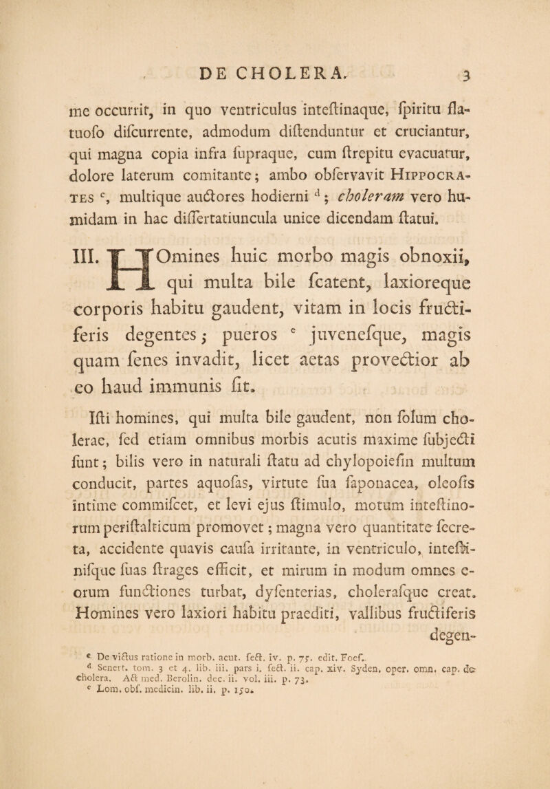 me occurrit, in quo ventriculus inteflinaque, fpiritu fla*» tuofo difcurrente, admodum diflenduntur et cruciantur, qui magna copia infra fupraque, cum flrepitu evacuatur, dolore laterum comitante; ambo obfervavit Hippocra¬ tes c, multique audores hodierni d; choleram vero hu- midam in hac diffiertatiuncula unice dicendam flatui. III. TJTOmines huic morbo magis obnoxii, i 1 qui multa bile fcatent, laxioreque corporis habitu gaudent, vitam in locis fructi¬ feris degentes j pueros e juvenefque, magis quam fenes invadit, licet aetas provedior ab eo haud immunis fit» Ifli homines, qui multa bile gaudent, non folum cho¬ lerae, fed etiam omnibus morbis acutis maxime fubjedi fimt; bilis vero in naturali flatu ad chylopoiefin multum conducit, partes aquofas, virtute fua faponacea, oleofis intime commifcet, et levi ejus ffimulo, motum inteflino- rum periflahicum promovet; magna vero quantitate fecre- ta, accidente quavis caufa irritante, in ventriculo, intefti- nifque luas flrages efficit, et mirum in modum omnes e- orum fundiones turbat, dyfenterias, cholerafque creat. Homines vero laxiori habitu praediti, vallibus frudiferis degen- c De vi&us ratione In morb. acut. fe£l. iv. p. 7;. edit. Foef. d Senert. tom. 3 et 4. lib. iii. pars i. feft. ii. cap. xiv. Syden. oper, Offin. cap. cholera. Ai\ med. Berolin. dec. ii. yol. iii. p. 73. e Lom. obf. medicin. lib. ii. p. 150.