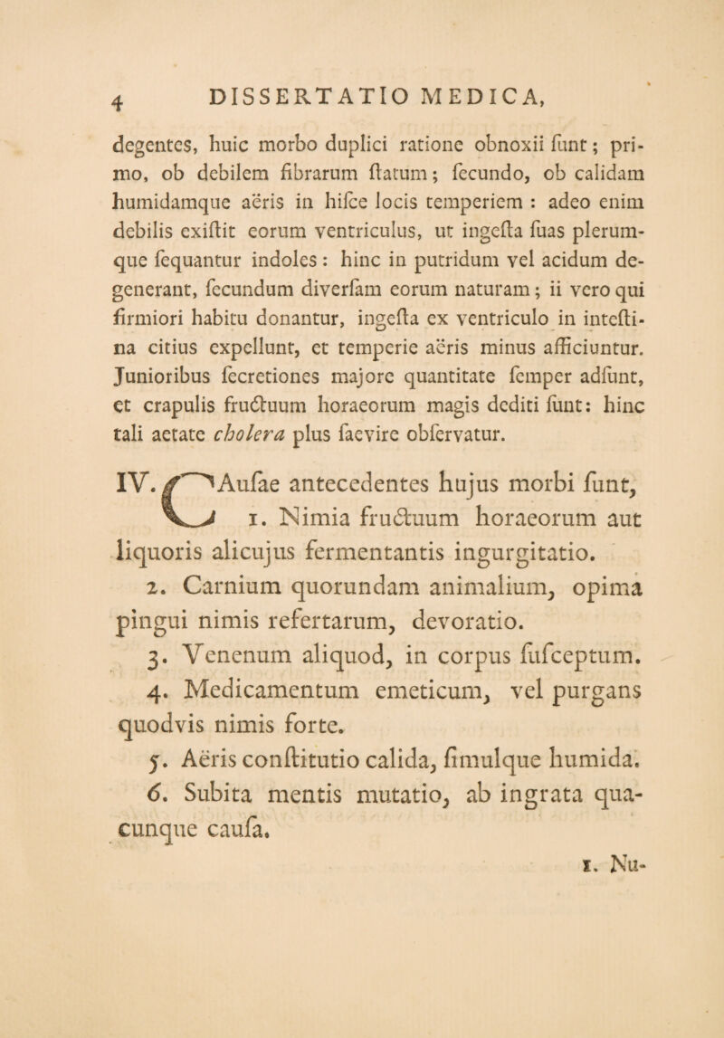 degentes, huic morbo duplici ratione obnoxii funt; pri¬ mo, ob debilem fibrarum flatum; fecundo, ob calidam humidamque aeris in hifce locis temperiem : adeo enim debilis exiflit eorum ventriculus, ut ingefta fuas plerum¬ que fequantur indoles : hinc in putridum vel acidum de¬ generant, fecundum diverfam eorum naturam; ii vero qui firmiori habitu donantur, ingefta ex ventriculo in intefti- na citius expellunt, et temperie aeris minus afficiuntur. Junioribus fecretiones majore quantitate femper adlunt, et crapulis frudtuum horaeorum magis dediti fluit: hinc tali aetate cholera plus faevire obfervatur. IV.^Aufae antecedentes hujus morbi funt, i. Nimia fruduum horaeorum aut liquoris alicujus fermentantis ingurgitatio. 2. Carnium quorundam animalium, opima pingui nimis refertarum, devoratio. 3. Venenum aliquod, in corpus fufeeptum. 4. Medicamentum emeticum, vel purgans quodvis nimis forte. y. Aeris conftitutio calida, fimulque humida. 6. Subita mentis mutatio, ab ingrata qua¬ cunque caufa. 1. Nu-