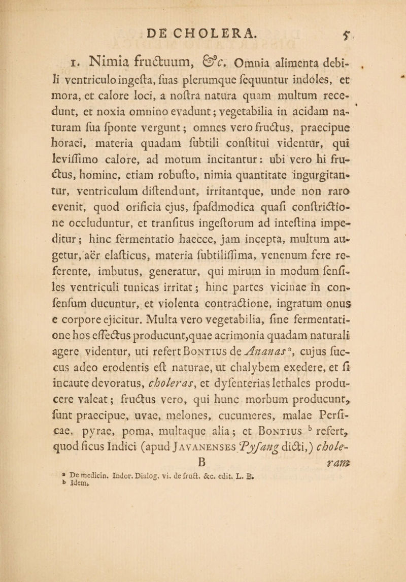 i. Nimia frudtuum, &c. Omnia alimenta debi- li ventriculo ingefta, fuas plerumque fequuntur indoles, et mora, et calore loci, a noftra natura quam multum rece¬ dunt, et noxia omnino evadunt; vegetabilia in acidam na¬ turam fua Iponte vergunt; omnes vero fructus, praecipue horaei, materia quadam fubtili conftitui videntur, qui leviffimo calore, ad motum incitantur: ubi vero hi fru¬ ctus, homine, etiam robufto, nimia quantitate ingurgitan* tur, ventriculum diftendunt, irritantque, unde non raro evenit, quod orificia ejus, ipafdinodica quafi conftridtio- ne occluduntur, et tranfitus ingeftorum ad inteftina impe¬ ditur; hinc fermentatio haecce, jam incepta, multum au¬ getur, aer elaflicus, materia fubtilifiima, venenum fere re¬ ferente, imbutus, generatur, qui mirum in modum fenfi¬ les ventriculi tunicas irritat; hinc partes vicinae in con« fenfum ducuntur, et violenta contractione, ingratum onus e corpore ejicitur. Multa vero vegetabilia, fine fermentati- one hos effedtus producunt,quae acrimonia quadam naturali agere videntur, uti refert Bontius de Anan as*, cujus fuc- cus adeo erodentis eft naturae, ut chalybem exedere, et fi incaute devoratus, choleras, et dyfenteriaslethales produ¬ cere valeat; fruCtus vero, qui hunc morbum producunt* funt praecipue, uvae, melones, cucumeres, malae Perfi¬ cae, pyrae, poma, multaque alia; et Bontius b refert* quod ficus Indici (apud Javanenses Tyfang diCti,) chole- B ram a De medicin. Indor. Dialog. vi. de fru&. &c. edit. L. B* b Idem*