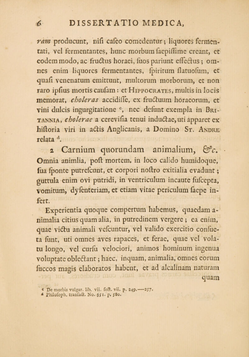 ram producunt, nifi cafeo comedentur; liquores fermen¬ tati, vel fermentantes, hunc morbum faepiffime creant, et eodem modo, ac frudus horaei, fuos pariunt efFedus; om¬ nes enim liquores fermentantes, fpiritum flatuofam, et quafi venenatum emittunt, multorum morborum, et non raro ipfius mortis caufam : et Hippocrates, multis in locis memorat, choleras accidifle, ex fruduum horaeorum, et vini dulcis ingurgitatione c, nec defunt exempla in Bri¬ tannia, cholerae a cerevifia tenui indudae, uti apparet ex hiftoria viri in adis Anglicanis, a Domino St. Andre relata d. i Carnium quorundam animalium, &c. Omnia animlia, poft mortem, in loco calido humidoque, [ua fponte putrefcunt, et corpori noftro exitialia evadunt; guttula enim ovi putridi, in ventriculum incaute fufcepta, vomitum, dyfenteriam, et etiam vitae periculum laepe in¬ fert. Experientia quoque compertum habemus, quaedam a- nimalia citius quam alia, in putredinem vergere; ea enim, quae vidu animali velcuntur, vel valido exercitio confiie- ta funt, uti omnes aves rapaces, et ferae, quae vel vola¬ tu longo, vel curfu velociori, animos hominum ingenua voluptate obledant; haec, inquam, animalia, omnes eorum fuccos magis elaboratos habent, et ad alcalinam naturam quam c De morbis vulgar. lib. vii. fe&. vit. p. 249,—257» d Philofoph, tranfaft. No. 3ji. P*