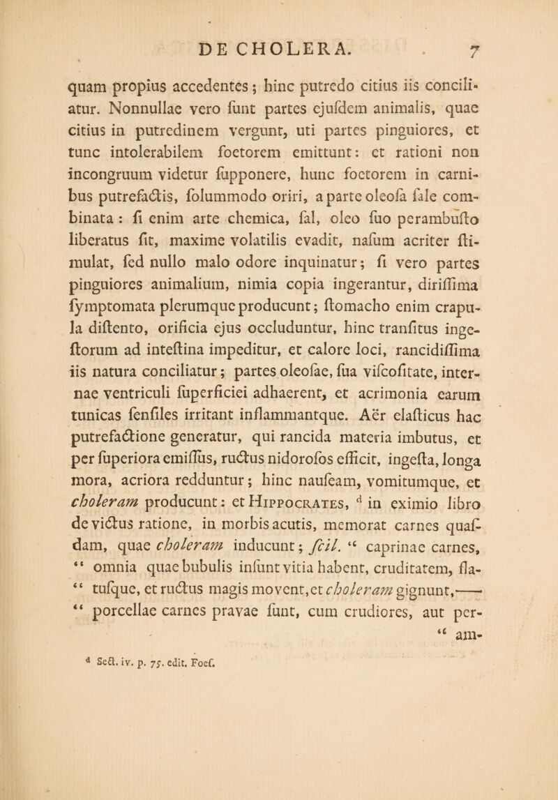 quam propius accedentes; hinc putredo citius iis concili» atur. Nonnullae vero lunt partes ejufdem animalis, quae citius in putredinem vergunt, uti partes pinguiores, et tunc intolerabilem foetorem emittunt: et rationi non incongruum videtur fupponere, hunc foetorem in carni¬ bus putrefadis, folummodo oriri, aparteoleoia fale com¬ binata : fi enim arte chemica, fai, oleo fuo perambufto liberatus fit, maxime volatilis evadit, nafum acriter fti- mulat, fed nullo malo odore inquinatur; fi vero partes pinguiores animalium, nimia copia ingerantur, diriffima fymptomata plerumque producunt; fiomacho enim crapu¬ la diftento, orificia ejus occluduntur, hinc tranfitus inge- ftorum ad inteftina impeditur, et calore loci, rancidiffima iis natura conciliatur; partes oleofae, fua vilcofitate, inter¬ nae ventriculi luperficiei adhaerent, et acrimonia earum tunicas fenfiles irritant inflammantque. Aer elafticus hac putrefadione generatur, qui rancida materia imbutus, et per fuperiora emifius, rudius nidorofos efficit, ingefta, longa mora, acriora redduntur; hinc nauieam, vomitumque, et choleram producunt : et Hippocrates, d in eximio libro devidus ratione, in morbis acutis, memorat carnes quafi dam, quae choleram inducunt; fcil. “ caprinae carnes, “ omnia quae bubulis inlunt vitia habent, cruditarem, fla- “ tulque, et rudus magis movent,et choleram gignunt,-- “ porcellae carnes pravae funt, cum crudiores, aut per- “ am- d Se£l. iv. p. 7j. edic. Foef.