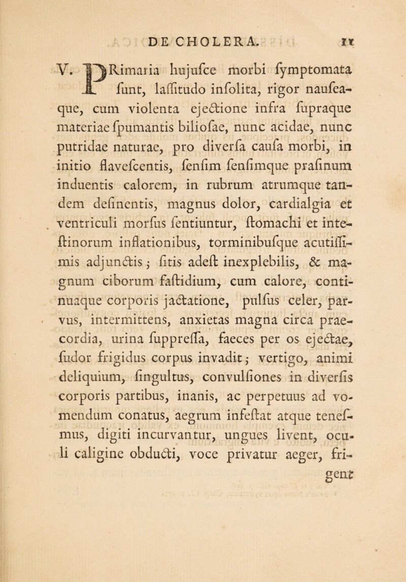 V. TT^Ri maria hujufce morbi fymptomata JL funt, laffitudo infolita, rigor naufea- que, cum violenta ejedione infra lupraque materiae fpumantis biliofae, nunc acidae, nunc putridae naturae, pro diverfa caufa morbi, in initio flavefcentis, fenfim fenlimque prafinum induentis calorem, in rubrum atrumque tan¬ dem delinentis, magnus dolor, cardialgia et ventriculi morius fentiuntur, ftomachi et inte- ftinorum inflationibus, torminibufque acutifli- mis adjundis ; litis adefl: inexplebilis, & ma¬ gnum ciborum faftidium, cum calore, conti- nuaque corporis jadatione, pullus celer, par¬ vus, intermittens, anxietas magna circa prae¬ cordia, urina fuppreffa, faeces per os ejedae, fudor frigidus corpus invadit ,- vertigo, animi deliquium, lingultus, convulliones in diverfis corporis partibus, inanis, ac perpetuus ad vo¬ mendum conatus, aegrum infeftat atque tenefl* mus, digiti incurvantur, ungues livent, ocu¬ li caligine obdudi, voce privatur aeger, fri¬ gent