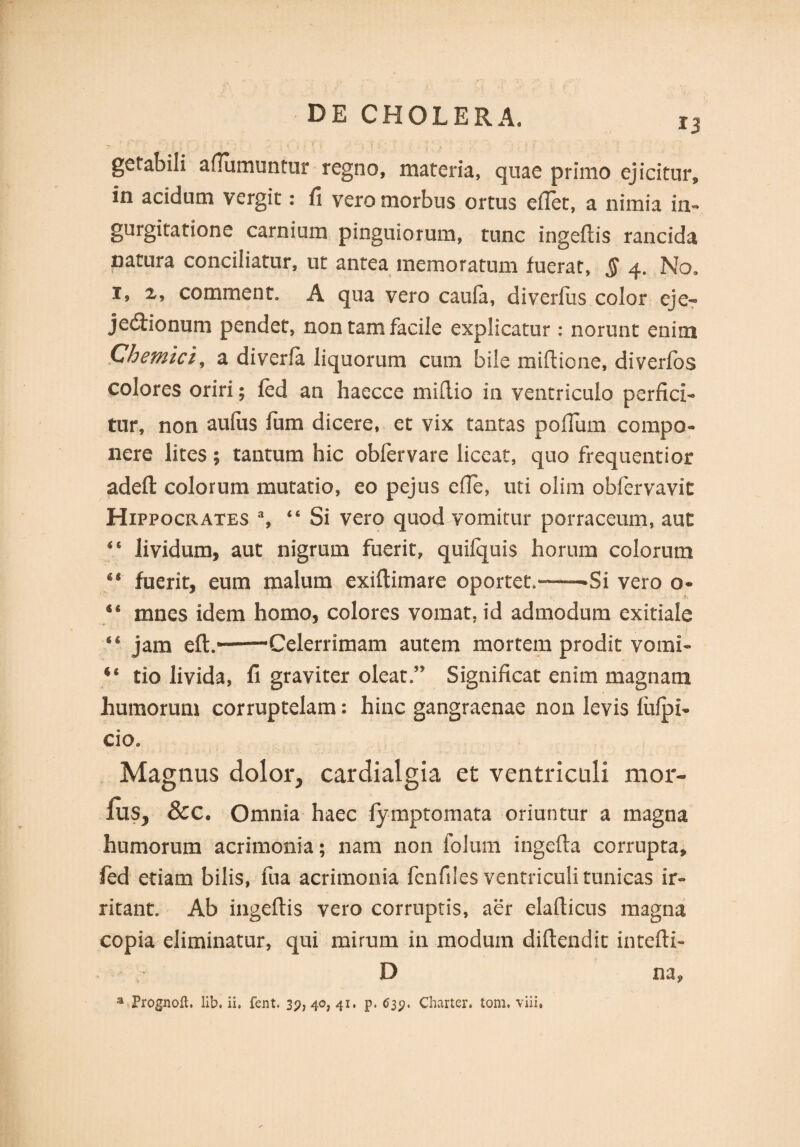 13 gefabili afiumuntur regno, materia, quae primo ejicitur, in acidum vergit: fi vero morbus ortus efiet, a nimia in- gurgitatione carnium pinguiorum, tunc ingeflis rancida natura conciliatur, ut antea memoratum fuerat, $ 4. No. 1, 2, co minent, A qua vero caula, di verius color eje- jedtionum pendet, non tam facile explicatur: norunt enim Chemici, a diverla liquorum cum bile mifiione, diverlbs colores oriri; fed an haecce mi (lio in ventriculo perfici¬ tur, non aufus fum dicere, et vix tantas polium compo¬ nere lites; tantum hic obfervare liceat, quo frequentior adelt colorum mutatio, eo pejus elle, uti olim obfervavit Hippocrates % “ Si vero quod vomitur porraceum, aut 4‘ lividum, aut nigrum fuerit, quifquis horum colorum fuerit, eum malum exiltimare oportet.——Si vero o- “ mnes idem homo, colores vomat, id admodum exitiale 44 jam eft.—Celerrimam autem mortem prodit vomi- u tio livida, fi graviter oleat.” Significat enim magnam humorum corruptelam: hinc gangraenae non levis liilpi- cio0 Magnus dolor, cardialgia et ventriculi mor¬ ius, &C. Omnia haec fymptomata oriuntur a magna humorum acrimonia; nam non foluni ingelta corrupta, fed etiam bilis, fua acrimonia fenfiles ventriculi tunicas ir¬ ritant. Ab ingeftis vero corruptis, aer elafiicus magna copia eliminatur, qui mirum in modum diftendit intefti- D na,