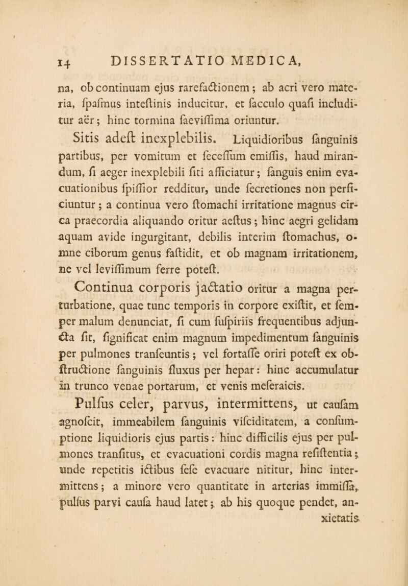 na, ob continuam ejus rarefa&ionem; ab acri vero mate¬ ria, fpafmus intedinis inducitur, et facculo quad includi¬ tur aer; hinc tormina faeviffima oriuntur. Sitis adeft inexplebilis. Liquidioribus languinis partibus, per vomitum et feceflum emiffis, haud miran¬ dum, d aeger inexplebili fici afficiatur; languis enim eva¬ cuationibus fpiffior redditur, unde fecretiones non perfi¬ ciuntur ; a continua vero domachi irritatione magnus cir¬ ca praecordia aliquando oritur aedus; hinc aegri gelidam aquam avide ingurgitant, debilis interim domachus, o- mne ciborum genus fadidit, et ob magnam irritationem, ne vel leviffimum ferre poted. Continua corporis ja&atio oritur a magna per¬ turbatione, quae tunc temporis in corpore exidit, et fem- per malum denunciat, fi cum fulpiriis frequentibus adjun¬ cta fit, fignificat enim magnum impedimentum fanguinis per pulmones tranfeuntis; vel fortaffe oriri poted ex ob- ftrudtione fanguinis fluxus per hepar: hinc accumulatur in trunco venae portarum, et venis meleraicis. Pulfus celer, parvus, intermittens, ut caufam agnofcit, immeabilem fanguinis vifciditatem, a confiim- ptione liquidioris ejus partis: hinc difficilis ejus per pul¬ mones tranfitus, et evacuationi cordis magna reddentia; unde repetitis iftibus fefe evacuare nititur, hinc inter¬ mittens ; a minore vero quantitate in arterias immida, pullus parvi caufa haud latet; ab his quoque pendet, an¬ xietatis