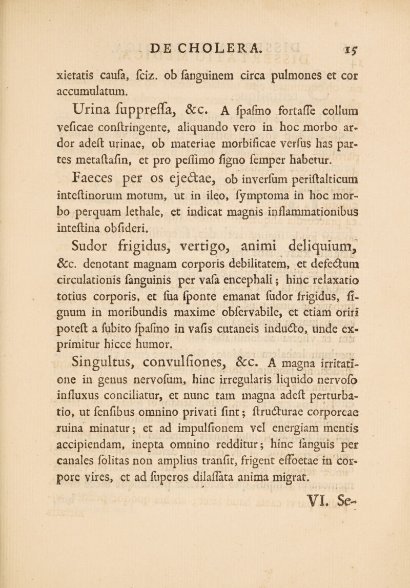 15* xietatis caufa, fciz. ob fanguinem circa pulmones et cor accumulatum. Urina fuppreffa^ &c. A fpalmo fortafle collum veficae conftringente, aliquando vero in hoc morbo ar¬ dor adefl; urinae, ob materiae morbificae verfus has par¬ tes metaftafin, et pro peflimo ligno femper habetur. Faeces per os ejeitae, ob inverfum periftalticum inteftinorum motum, ut in ileo, fymptoma in hoc mor¬ bo perquam lethale, et indicat magnis inflammationibus inteftina obfideri. Sudor frigidus., vertigo, animi deliquium^ &c. denotant magnam corporis debilitatem, et defetStuna circulationis fanguinis per vafa encephali; hinc relaxatio totius corporis, et fua Iponte emanat fudor frigidus, fi- gnum in moribundis maxime obfervabile, et etiam oriri poreft a fubito (pafmo in vafis cutaneis induito, unde ex¬ primitur hicce humor. Singultus, convulfiones, &c. A magna irritati» one in genus nervofum, hinc irregularis liquido nervofb influxus conciliatur, et nunc tam magna adefl: perturba¬ tio, ut fenfibus omnino privati fint; ftrudhrrae corporeae ruina minatur; et ad impulfionem vel energiam mentis accipiendam, inepta omnino redditur; hinc fanguis per canales foiitas non amplius tranfit, frigent effoetae in cor¬ pore vires, et ad fuperos dilaflata anima migrat. 4 VL Se-