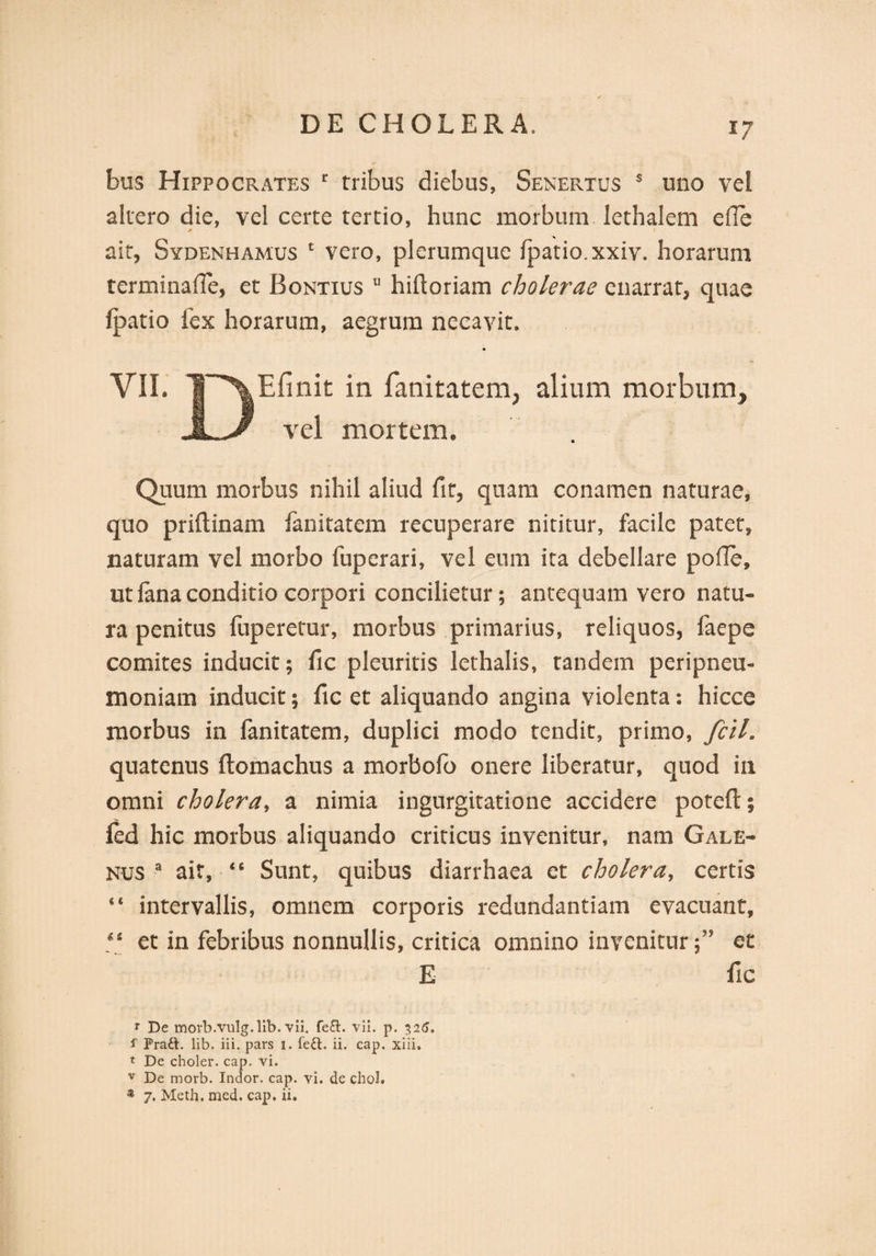 bus Hippocrates c tribus diebus, Senertus s uno vel altero die, vel certe tertio, hunc morbum lethalem ede * I ait, Sydenhamus 1 vero, plerumque fpatio.xxiv. horarum terminafle, et Bontius u hiftoriam cholerae enarrat, quae fpatio fex horarum, aegrum necavit. VII. TP^Efinit in fanitatem, alium morbum, jLJ? vel mortem. Quum morbus nihil aliud fit, quam conamen naturae, quo priftinam fanitatem recuperare nititur, facile patet, naturam vel morbo fuperari, vel eum ita debellare pode, ut fana conditio corpori concilietur; antequam vero natu¬ ra penitus fuperetur, morbus primarius, reliquos, faepe comites inducit; fic pleuritis lethalis, tandem peripneu- moniam inducit; fic et aliquando angina violenta: hicce morbus in fanitatem, duplici modo tendit, primo, fcil. quatenus ftomachus a morbofo onere liberatur, quod in omni cholera, a nimia ingurgitatione accidere potefl; fed hic morbus aliquando criticus invenitur, nam Gale¬ nus a ait, “ Sunt, quibus diarrhaea et cholera, certis “ intervallis, omnem corporis redundantiam evacuant, “ et in febribus nonnullis, critica omnino invenituret E fic r De morb.vulg.lib. vii. fe£t. vli. p. 326. f Pra£l. lib. iii. pars 1. fe£l. ii. cap. xiii. t De choler. cap. vi. v De morb. Indor, cap. vi. de chol. ® 7. Meth, med. cap. ii.