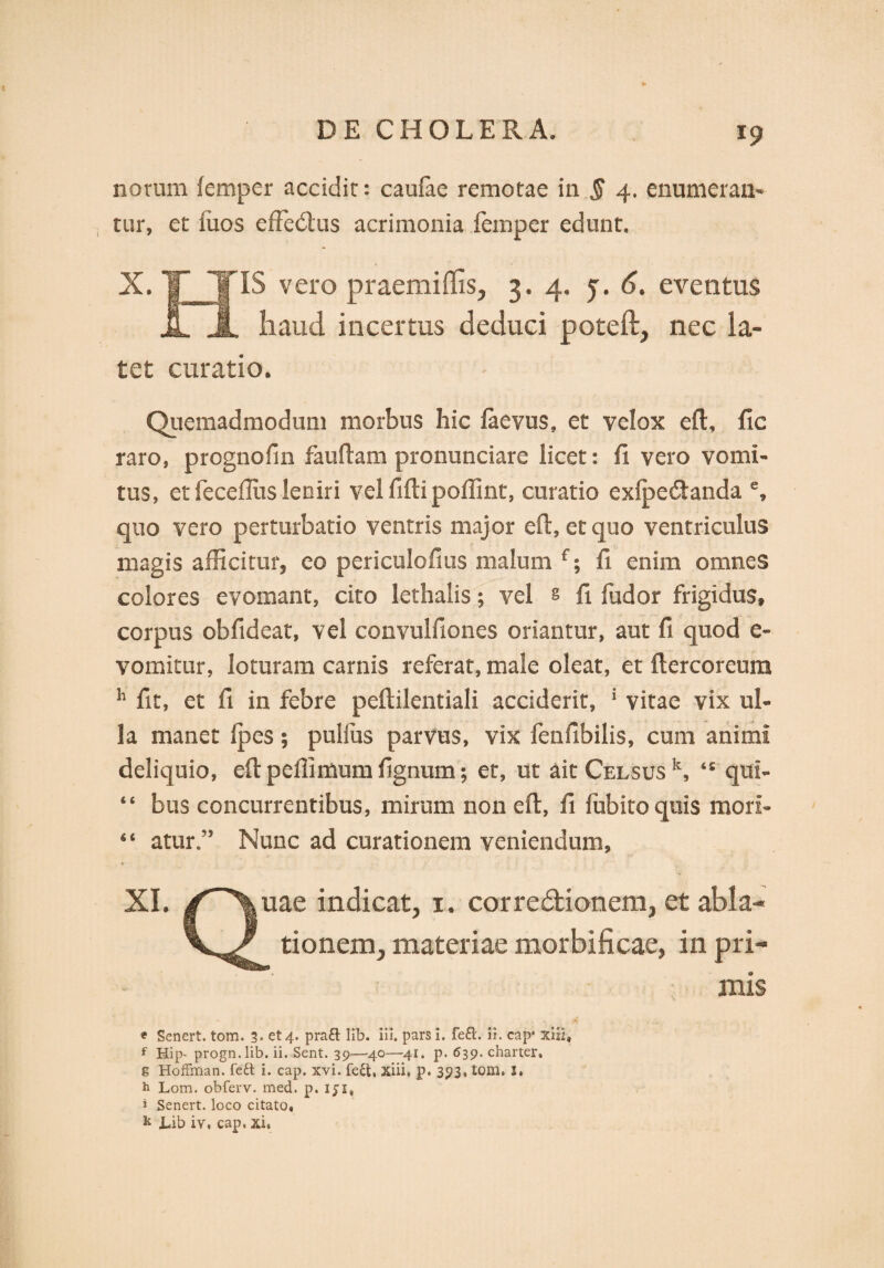 notum femper accidit: caulae remotae in § 4. enumeran¬ tur, et iiios effedtus acrimonia femper edunt. X. T TIS vero praemiffis, 3.4. j. 6. eventus JL A haud incertus deduci poteft, nec la¬ tet curatio. Quemadmodum morbus hic faevus, et velox eft, llc raro, prognofm fauftam pronuntiare licet: fi vero vomi¬ tus, et feceflus leniri vel fifti poffint, curatio exipecftanda e, quo vero perturbatio ventris major eft, et quo ventriculus magis afficitur, eo periculofius malum f; fi enim omnes colores evomant, cito lethalis; vel § fi fudor frigidus, corpus obfideat, vel convulfiones oriantur, aut fi quod e- vomitur, loturam carnis referat, male oleat, et ftercoreum h fit, et ll in febre peftilentiali acciderit, 1 vitae vix ul¬ la manet Ipes; pullus parvus, vix fenfibilis, cum animi deliquio, eft peffimum fignum; et, ut ait Celsus k, ‘£ qui- “ biis concurrentibus, mirum non eft, fi lubitoquis mori- 44 atur ” Nunc ad curationem veniendum, XI. /^\nae indicat, 1. corregionem, et abla- tionem, materiae morbificae, in pri¬ mis * Senert. tom. 3. et 4. pra£t lib. iii. pars i. fe£l. ii. cap* xiii, f Hip- progn.lib. ii. Sent. 39—40—41. p. 639. charter, g HofFman. feft i. cap. xvi. fe&, xiii, p. 393, tom. 1. h Lom. obferv. med. p. iji, i Senert. loco citato, k Lib iv. cap. xi,