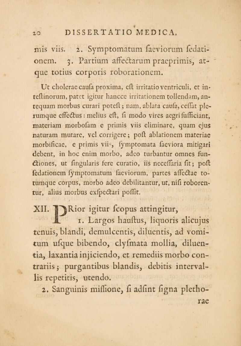 xnis viis. 2. Symptomatum laeviorum fedati- onem. 3. Partium affectarum praeprimis, at¬ que totius corporis roborationem. Ut cholerae caufa proxima, eft irritatio ventriculi, et in- teflinorum, patet igitur hancce irritationem tollendam, an¬ tequam morbus curari poteft; nam, ablata caufa, cedat ple¬ rumque effedtus ; melius efl:, fi modo vires aegri fufficiant, materiam morbofam e primis viis eliminare, quam ejus naturam mutare, vel corrigere; poft ablationem materiae morbificae, e primis vii-, fymptomata faeviora mitigari debent, in hoc enim morbo, adeo turbantur omnes fun¬ ctiones, ut fingularis fere curatio, iis neceflaria fit; pofl fedationem fymptomatum faeviorum, partes afFeCtae to¬ tumque corpus, morbo adeo debilitantur, ut, nifi roboren¬ tur, alius morbus exfpeCtari poffit. XII. l^Rior igitur fcopus attingitur, A 1. Largos hauftus, liquoris alicujus tenuis, blandi, demulcentis, diluentis, ad vomi¬ tum ufque bibendo, clyfmata mollia, diluen¬ tia, laxantia injiciendo, et remediis morbo con¬ trariis j purgantibus blandis, debitis interval¬ lis repetitis, utendo. 2. Sanguinis miHione, li adfint ligna pletho- rae