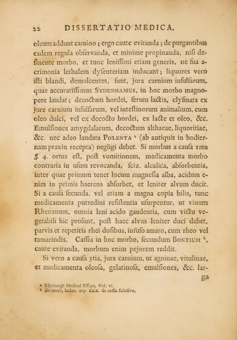 n oleum addunt camino ; ergo caute evitanda ; de purgantibus eadem regula obfervanda, et minime propinanda, nifi de¬ linente morbo, et tunc leniilimi etiam generis, ne fua a- crimonia lethalem dyfenteriam inducant; liquores vero ifli blandi, demulcentes, funt, jura carnium infulfarum, quae accuratiffimus Sydenhamus, in hoc morbo magno¬ pere laudat; deco&um hordei, ferum ladbis, clyfmata ex jure carnium infulfarum, vel inteflinorum animalium, cum oleo dulci, vel ex decodto hordei, ex la6te et oleo, &c. Emulfiones amygdalarum, decodtum althaeae, liquoritiae, &c. nec adeo laudata Polenta a (ab antiquis in hodier¬ nam praxin recepta) negligi debet. Si morbus a caufa ima § 4. ortus eft, poft vomitionem, medicamenta morbo contraria in ufum revocanda, fciz. alcalica, abforbentia, inter quae primum tenet locum magnefia alba, acidum e- nim in primis haerens abforbet, et leniter alvum ducit. Si a caula fecunda, vel etiam a magna copia bilis, tunc medicamenta putredini refiflentia uiurpentur, ut vinum Rhenanum, omnia leni acido gaudentia, cum vidtu ve¬ getabili hic profunt, poli haec alvus leniter duci debet, parvis et repetitis rhei dofibus, infufo amaro, cum rheo vel tamarindis. Caffia in hoc morbo, fecundum Bontium b, caute evitanda, morbum enim pejorem reddit. Si vero a caula 3tia, jura carnium, ut agninae, vitulinae* et medicamenta oleofa, gelatinofa, emulfiones, &c, lar¬ ga a Edinburgh Medical Eflays, Vol. vi. b Dc morb, Indor, cap. xxix, de caffia folutiva,