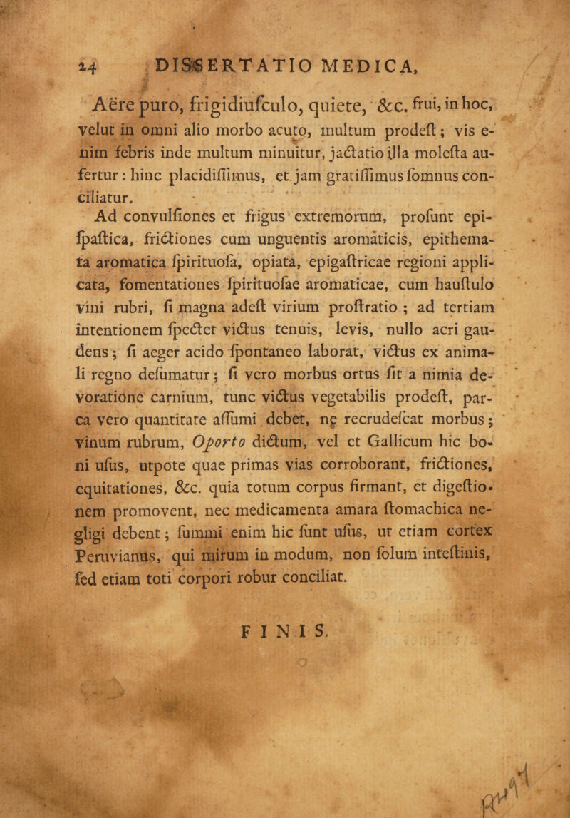 Aere puro, frigidiufculo, quiete, &c. frui, in hoc, yelut in omni alio morbo acuto, multum prodefl:; vis e- nim febris inde multum minuitur, jadfatio illa molefta au¬ fertur: hinc placidiffimus, et jam gratiflimuslomnus con¬ ciliatur. Ad convulfiones et frigus extremorum, profunt epi- Ipaftica, frictiones cum unguentis aromaticis, epithema¬ ta aromatica fpirituofa, opiata, epigaftricae regioni appli¬ cata, fomentationes fpirituofae aromaticae, cum hauflulo vini rubri, fi magna adefl virium proftratio ; ad tertiam intentionem IpeCter viCtus tenuis, levis, nullo acri gau¬ dens ; fi aeger acido Ipontaneo laborat, viCtus ex anima¬ li regno delumatur; fi vero morbus ortus fit a nimia de¬ voratione carnium, tunc viCtus vegetabilis prodefl:, par¬ ca vero quantitate aflumi debet, n£ recrudefcat morbus; vinum rubrum, Oporto diCtum, vel et Gallicum hic bo¬ ni ufus, utpote quae primas vias corroborant, friCtiones, equitationes, &c. quia totum corpus firmant, et digeftio- nem promovent, nec medicamenta amara ftomachica ne- gligi debent; fummi enim hic fiint ufus, ut etiam cortex Peruvianus, qui mirum in modum, non folum inteftinis, fed etiam toti corpori robur conciliat. FINIS.