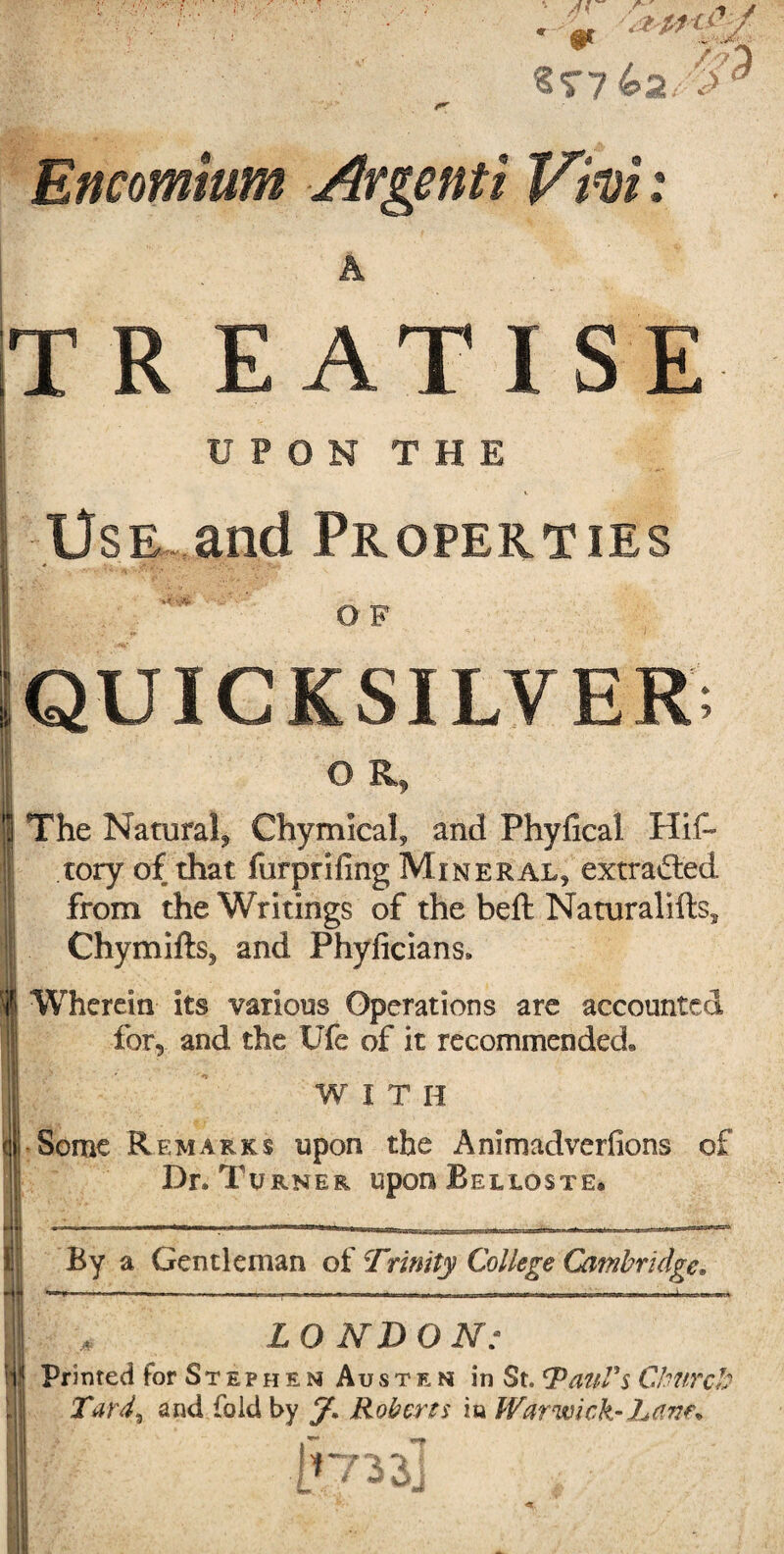 s<r7 Encomium Argenti V'iui: T R EATISE UPON THE UsE^.and Properties OF QUICKSILVER. OR, The Natural^ Chymical, and Phyfical Hif- I tory of that furprifing Mineral, extrafted ® from the Writings of the beft Naturalifts, Chymifts, and Phylicians. i Wherein its various Operations are accounted for, and the Ufe of it recommended, i ^ WITH til*Some Remarks upon the Animadverfions of ■!- Dr. Turner upon Belloste. I By a Gentleman of Trinity College Cambridge, Mmf . . , . I. ■■»»■■■ III WII 1 I Iima.i II. I II I -iirinB i \ mrn LONDON: Printed for St e p h e N Au s t e N in St. Church Tard^ and fold by y. Roberts in Warwick-