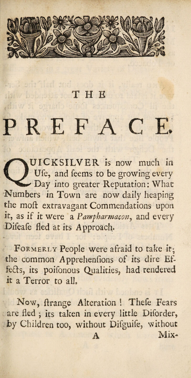 THE PREFACE. UICKSILVER is now much in Ufe, and feems to be growing every Day into greater Reputation: What Numbers in Town are now daily heaping the mofi: extravagant Commendations upon it, as if it were a Pam^harmacon, and every Difeafe fled at its Approach. Formerly People were afraid to take it; the common Apprehenfions of its dire Ef- feffs, its poifonous Qualities, had rendered it a Terror to all. Now, ftrange Alteration ! Thefe Fears are fled ; its taken in every little Diforder, by Children too, without Difguife, without A Mix