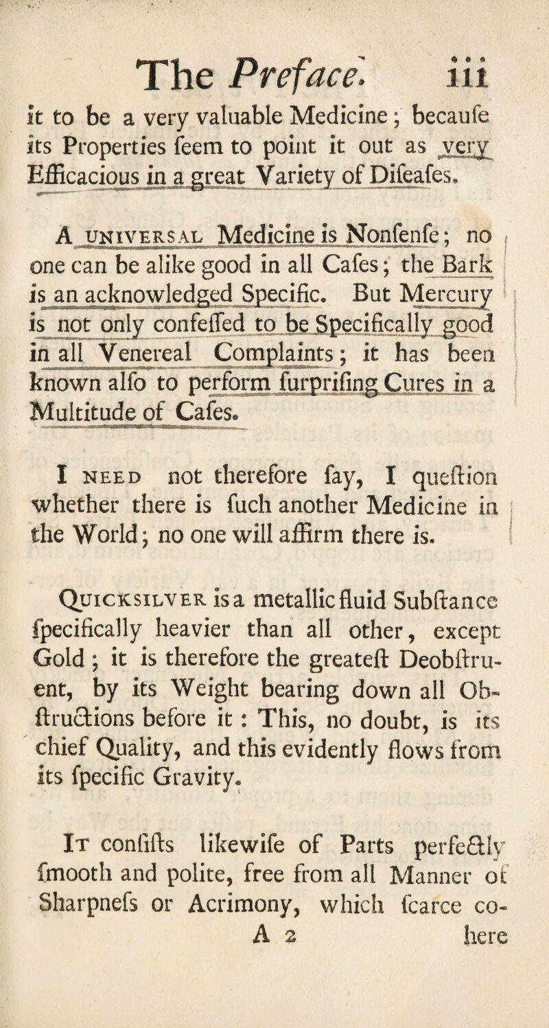 it to be a very valuable Medicine; becaufe its Properties feem to point it out as very Efficacious in a great Variety of Difeafes. A UNIVERSAL Medicine is Nonfenfe: no , one can be alike good in all Cafes; the Bark , is an acknowledged Specific. But Mercury > is not only confeffed to be.Bpecifically good in all Venereal Complaints; it has been known alfo to perform furprifing Cures in a Multitude of Cafes. I NEED not therefore fay, I queftion ■whether there is fuch another Medicine in the World; no one will affirm there is. Quicksilver is a metallic fluid Subftance fpecifically heavier than all other, except Gold ; it is therefore the greateft Deobftru- ent, by its Weight bearing down all Ob- ftruclions before it: This, no doubt, is its chief Quality, and this evidently flows from its fpecific Gravity. It confifls likewife of Parts perfeflly fmooth and polite, free from all Manner of Sharpnefs or Acrimony, which fcarce co- A 2 here