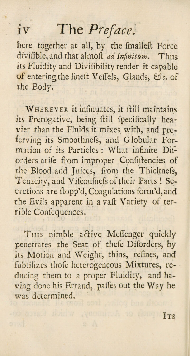 here together at all, by the fmalleft Force divifible, and that almofl ad Infinitum. Thus its Fluidity and Divifibility render it capable of entering the fineft Veflels, Glands, i^c. of the Body. Wherever it infmuates, it ftill maintains Its Prerogative, being ftill fpecifically hea¬ vier than the Fluids it mixes with, and pre¬ fer ving its Smoothnefs, and Globular For¬ mation of its Particles : What infinite Dif- orders arife from irnproper Confiftencies of the Blood and Juices, fi*om the Thicknefs, Tenacity, and Vifcoufnefs of their Parts ! Se¬ cretions are ftopp’d, Coagulations form’d,and the Evils apparent in avaft Variety of ter¬ rible Confequences. This nimble aftive Meflenger quickly penetrates the Seat of thefe Diforders, by its Motion and Weight, thins, refines, and fubtilizes thofe heterogeneous Mixtures, re¬ ducing them to a proper Fluidity, and ha¬ ving done his Errand, pafles out the Way he was determined. Its