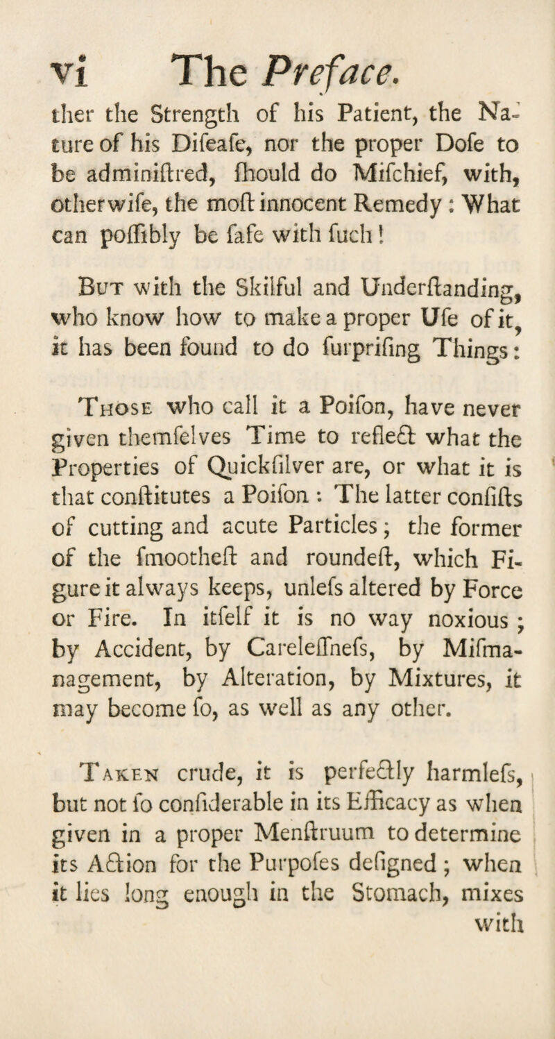 ther the Strength of his Patient, the Na¬ ture of his Difeafe, nor the proper Dofe to be adminiftred, fhould do Mifchief, with, other wife, the moft innocent Remedy : What can poffibly be fafe with fuch! But with the Skilful and Underftandins. who know how to make a proper Ufe of it it has been found to do furprifing Things: Those who call it a Poifon, have never given themfelves Time to refleft what the Properties of Quickfilver are, or what it is that conftitutes a Poifon ; The latter confifts of cutting and acute Particles; the former of the fmootheft and roundeft, which Fi¬ gure it always keeps, unlefs altered by Force or Fire. In itfelf it is no way noxious ; by Accident, by Careleflhefs, by Mifma- nagement, by Alteration, by Mixtures, it may become fo, as well as any other. Taken crude, it is perfeQIy harmlefs, but not fo confiderable in its Efficacy as when given in a proper Menftruum to determine its Aftion for the Purpofes defigned ; when it lies long enough in the Stomach, mixes with