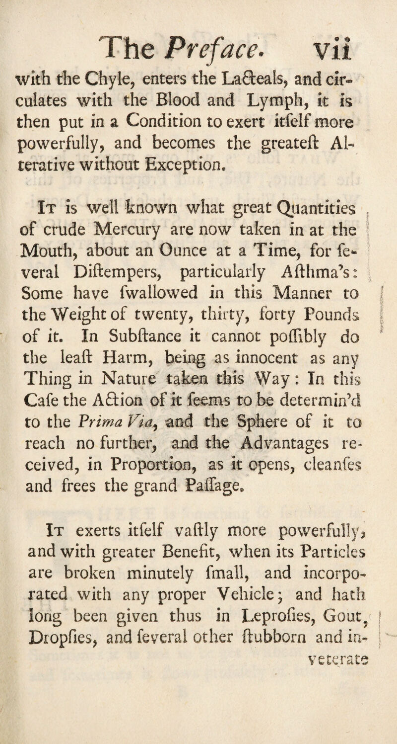 with the Chyle, enters the La8:eals, and cir¬ culates with the Blood and Lymph, it is then put in a Condition to exert itfelf more powerfully, and becomes the greateft Al¬ terative without Exception. It is well known what great Qiiantities of crude Mercury are now taken in at the | Mouth, about an Ounce at a Time, for fe- veral Diftempers, particularly Afthma’s: | Some have fwallowed in this Manner to I the Weight of twenty, thirty, forty Pounds | of it. In Subftance it cannot polTibly do * the leaft Harm, being as innocent as any Thing in Nature taken this Way: In this Cafe the Aftion of it feems to be determin’d to the Prtma Via, and the Sphere of it to reach no furtlier, and the Advantages re¬ ceived, in Proportion, as it opens, cleanfes and frees the grand Palfage. It exerts itfelf vaftly more powerfully} and with greater Benefit, when its Particles are broken minutely fmall, and incorpo¬ rated with any proper Vehicle; and hath long been given thus in Leprofies, Gouty | Dropfies, and feveral other ftubborn and in- |' veterate