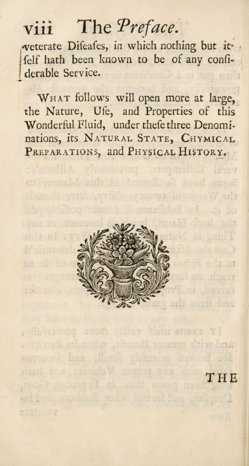 .^eterate Difeafes, in which nothing but it- jfelf hath been known to be of any confi- I derable Service. What follows will open more at large, the Nature, Ufe, and Properties of this Wonderful Fluid, under thefe three Denomi¬ nations, its Natural State, Chymical Preparations, and Physical History.