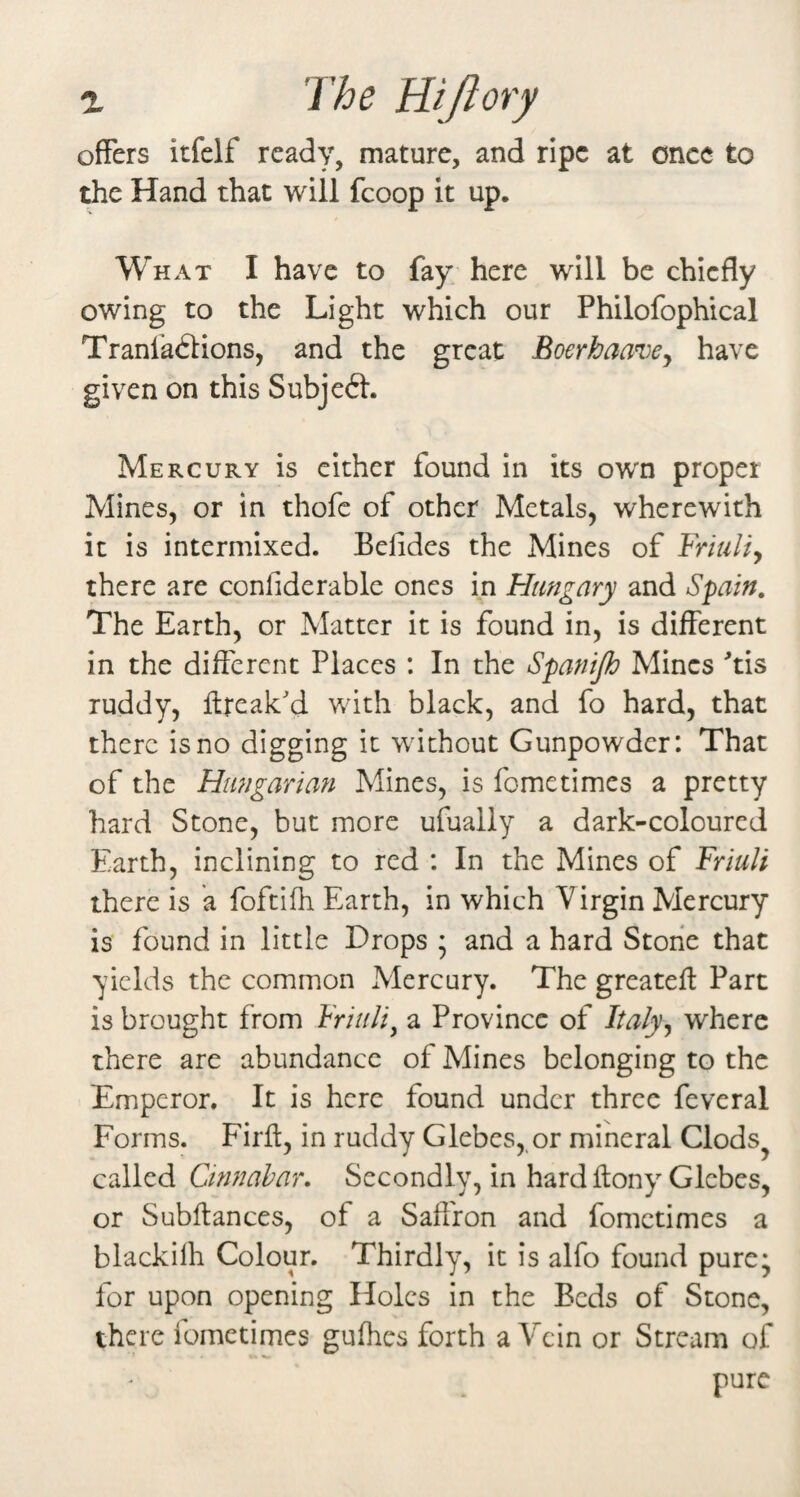 offers itfelf ready, mature, and ripe at once to the Hand that will fcoop it up. What I have to fay here will be chiefly owing to the Light which our Philofophical Tranladlions, and the great Boerhaave^ have given on this Subject. Mercury is cither found in its own proper Mines, or in thofc of other Metals, wherewith it is intermixed. Befides the Mines of Friuli^ there are confiderable ones in Hungary and Spain. The Earth, or Matter it is found in, is different in the different Places : In the Spanip Mines 'tis ruddy, flreak'd with black, and fo hard, that there is no digging it without Gunpowder: That of the Hungarian Mines, is fometimes a pretty hard Stone, but more ufually a dark-coloured Earth, inclining to red : In the Mines of Friuli there is a foftifh Earth, in which Virgin Mercury is found in little Drops * and a hard Stone that yields the common Mercury. The greatefl Part is brought from Friuli^ a Province of Italy^ where there are abundance of Mines belonging to the Emperor. It is here found under three feveral Forms. Firft, in ruddy Glebes,,or mineral Clods^ called Ctnnahar. Secondly, in hard ftony Glebes, or Subftances, of a Saffron and fometimes a blackilh Colour. Thirdly, it is alfo found pure* for upon opening Holes in the Beds of Stone, there fometimes gufhes forth a Vein or Stream of pure