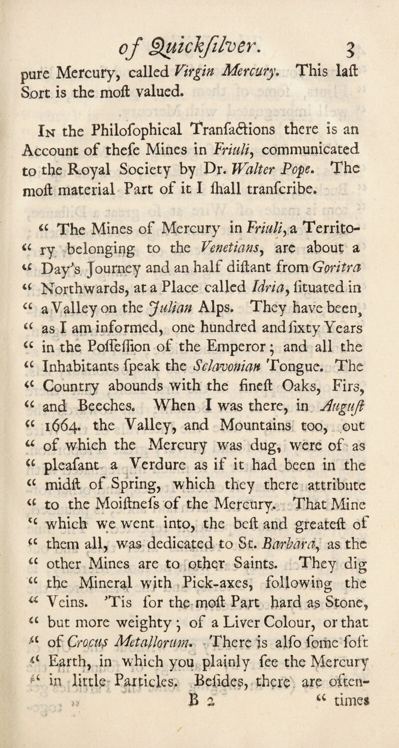 pure Mercury, called Virgin Mercury, This lafl: Sort is the moft valued. In the Philofophical Tranfaftions there is an Account of thefe Mines in Friuli^ communicated to the Royal Society by Dr. Walter Pope. The moft material Part of it I lhall tranferibe. The Mines of Mercury in Friuliya Territo- ry -belonging to the Venetians^ are about a Day's Journey and an half diftant from Goritra Northwards, at a Place called Idria^ lituated in a Valley on the Julian Alps. They have been, as I am informed, one hundred and fixty Years in the Poffeffion of the Emperor; and all the Inhabitants fpeak the Sclavonian Tongue. The Country abounds with the fineft Oaks, Firs, and Beeches, When I was there, in Augujl 1664. the Valley, and Mountains too, out of which the Mercury was dug, were of as pleafant. a Verdure as if it had been in the midft of Spring, which they there attribute to the Moiftnefs of the Mercury. That Mine which w;e went into, the beft and greateft of them all, was dedicated to Sc. Barbara^ as the other Mines are to other Saints. They dig “ the Mineral with ^ Pick-axes; following the Veins. 'Tis for the moft Part hard as Stone, but more weighty; of a Liver Colour, or that of Crocus Metallonm, -There js ajfo feme foft Earth, in which you^ plainly fee the Mercury in little Particles,. .Befidesv there, are often- B 2 ' times