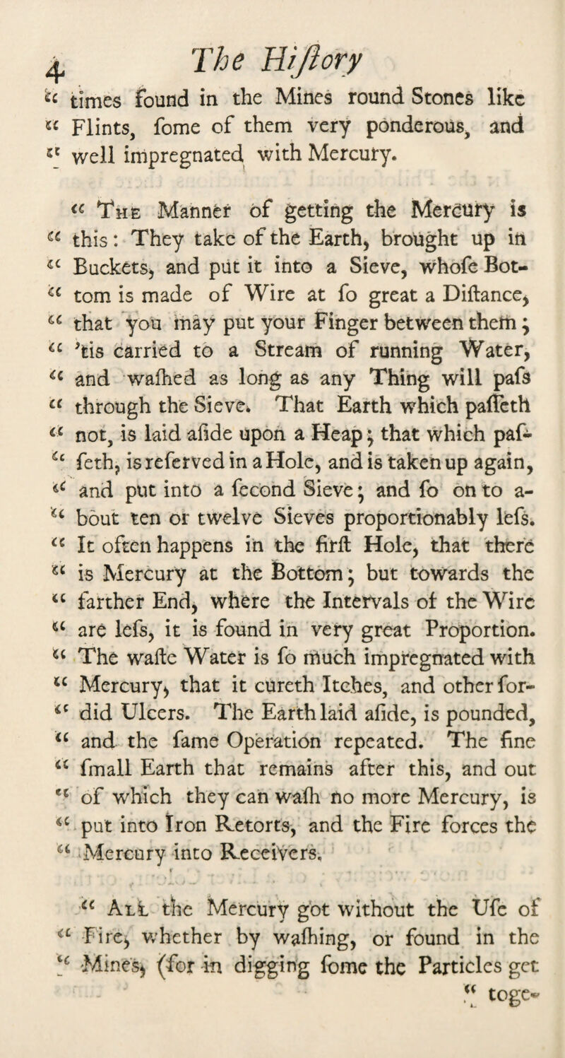 ^ The WJlory times found in the Mines round Stones like Flints, fome of them very ponderous, and well impregnated with Mercury. The Manner of getting the Merdury is this: They take of the Earthy brought up in Buckets, and put it into a Sieve, whofe Bot- tom is made of Wire at fo great a Diilance, that you may put your Finger between theiii j ^tis carried to a Stream of running Water, and wafhed as long as any Thing will pafs “ through the Sieve* That Earth which paffeth not, is laid afide upon a Heap \ that which paf- feth, is referved in a Hole, and is taken up again, and put into a fecond Sieve; and fo on to a- bout ten or twelve Sieves proportionably lefs. It often happens in the firft Hole, that there is Mercury at the Bottom; but towards the farther End, where the Intervals ot the Wire are lefs, it is found in very great Proportion. The wafte Water is fo rrtuch impregnated with Mercury, that it cureth Itches, and other for- did Ulcers. The Earth laid afide, is pounded, and the fame Operation repeated. The fine fmall Earth that remains after this, and out ** of which they can wafh no more Mercury, is ^^>put into Iron Retorts, and the Fire forces the ‘Mercury into Receivers, I Alt the Mercury got without the Ufc of Fire, w’hether by wafhing, or found in the 'Mines, (for m digging fome the Particles get togc*'