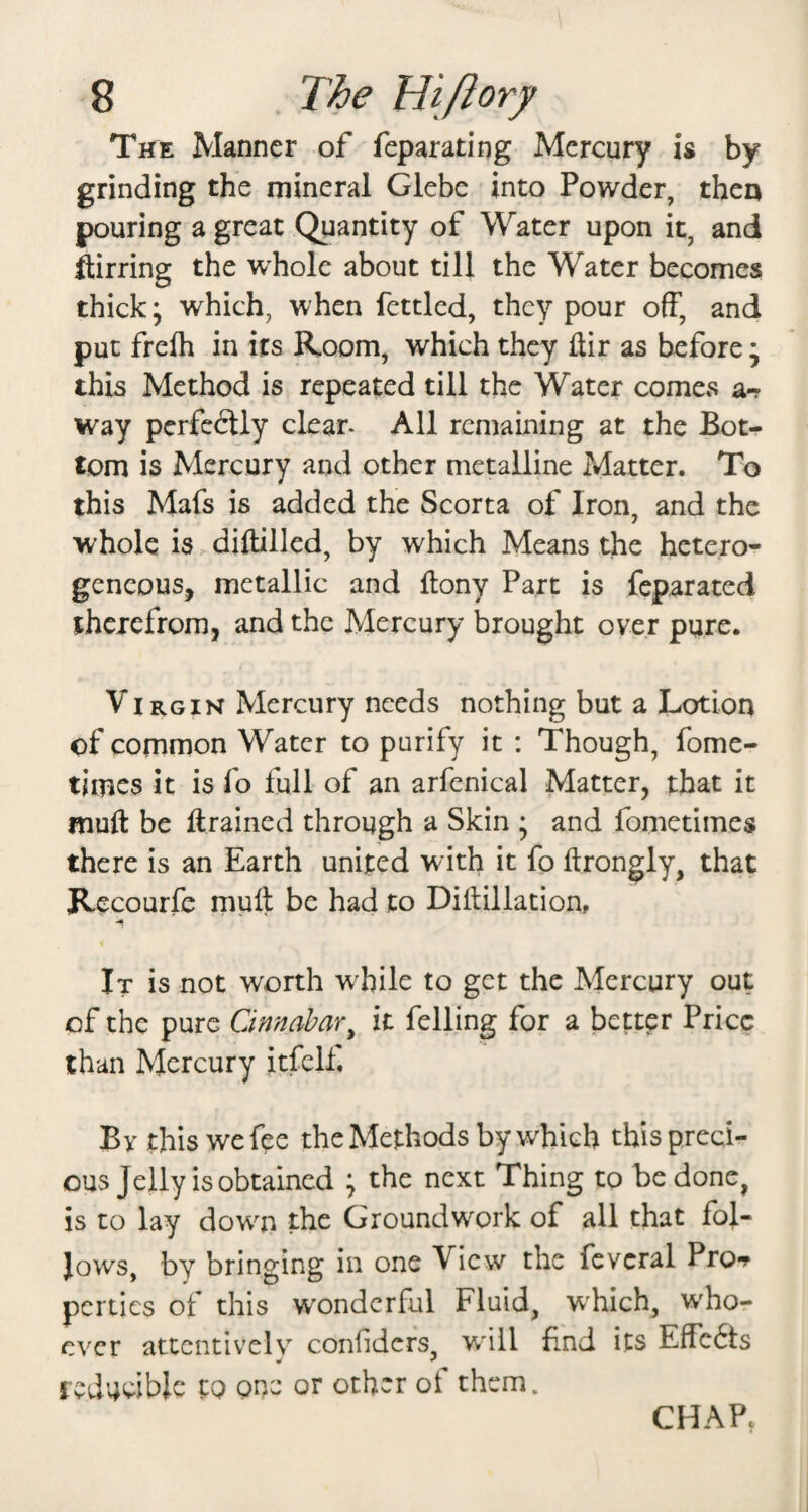 The Manner of feparating Mercury is by grinding the mineral Glebe into Powder, then pouring a great Quantity of Water upon it, and ftirring the whole about till the Water becomes thick; which, when fettled, they pour off, and put freih in its Room, which they ftir as before; this Method is repeated till the Water comes a*? way perfedtly clear- All remaining at the Bot¬ tom is Mercury and other metalline Matter. To this Mafs is added the Scorta of Iron, and the whole is - diftilled, by which Means the hetero¬ geneous, metallic and ftony Part is feparated therefrom, and the Mercury brought over pure. Virgin Mercury needs nothing but a Lotion of common Water to purify it : Though, fome- times it is fo full of an arfenical Matter, that it muft be ftrained through a Skin ; and fometimes there is an Earth united with it fo ftrongly, that Recourfe rnuft be had to Dillillation, It is not worth w^hile to get the Mercury out of the pure Cinnabar^ it felling for a better Price than Mercury itfelf. By this we fee the Methods by which this preci¬ ous Jelly is obtained ; the next Thing to be done, is to lay down the Groundwork of all that fol¬ lows, by bringing in one View the fcveral Pro-? perties of this wonderful Fluid, wLich, W'ho- cver attentivelv^ conhders, w^ill find its Effedts Ifdudblc to one or other ot them. CHAP.